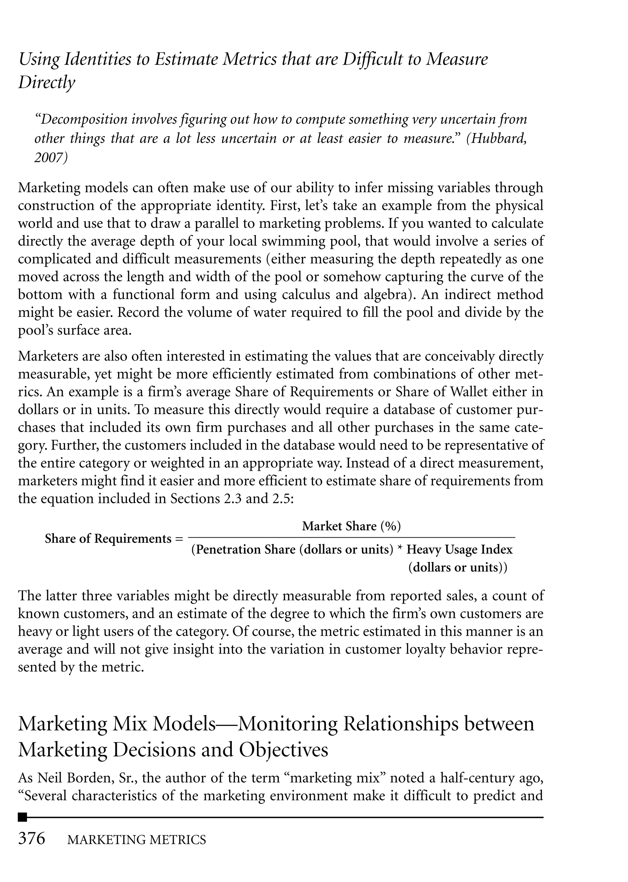 Using Identities to Estimate Metrics that are Difficult to Measure
Directly
  “Decomposition involves figuring out how to compute something very uncertain from
  other things that are a lot less uncertain or at least easier to measure.” (Hubbard,
  2007)

Marketing models can often make use of our ability to infer missing variables through
construction of the appropriate identity. First, let’s take an example from the physical
world and use that to draw a parallel to marketing problems. If you wanted to calculate
directly the average depth of your local swimming pool, that would involve a series of
complicated and difficult measurements (either measuring the depth repeatedly as one
moved across the length and width of the pool or somehow capturing the curve of the
bottom with a functional form and using calculus and algebra). An indirect method
might be easier. Record the volume of water required to fill the pool and divide by the
pool’s surface area.
Marketers are also often interested in estimating the values that are conceivably directly
measurable, yet might be more efficiently estimated from combinations of other met-
rics. An example is a firm’s average Share of Requirements or Share of Wallet either in
dollars or in units. To measure this directly would require a database of customer pur-
chases that included its own firm purchases and all other purchases in the same cate-
gory. Further, the customers included in the database would need to be representative of
the entire category or weighted in an appropriate way. Instead of a direct measurement,
marketers might find it easier and more efficient to estimate share of requirements from
the equation included in Sections 2.3 and 2.5:
                                                  Market Share (%)
    Share of Requirements =
                              (Penetration Share (dollars or units) * Heavy Usage Index
                                                                      (dollars or units))

The latter three variables might be directly measurable from reported sales, a count of
known customers, and an estimate of the degree to which the firm’s own customers are
heavy or light users of the category. Of course, the metric estimated in this manner is an
average and will not give insight into the variation in customer loyalty behavior repre-
sented by the metric.


Marketing Mix Models—Monitoring Relationships between
Marketing Decisions and Objectives
As Neil Borden, Sr., the author of the term “marketing mix” noted a half-century ago,
“Several characteristics of the marketing environment make it difficult to predict and

376     MARKETING METRICS
 