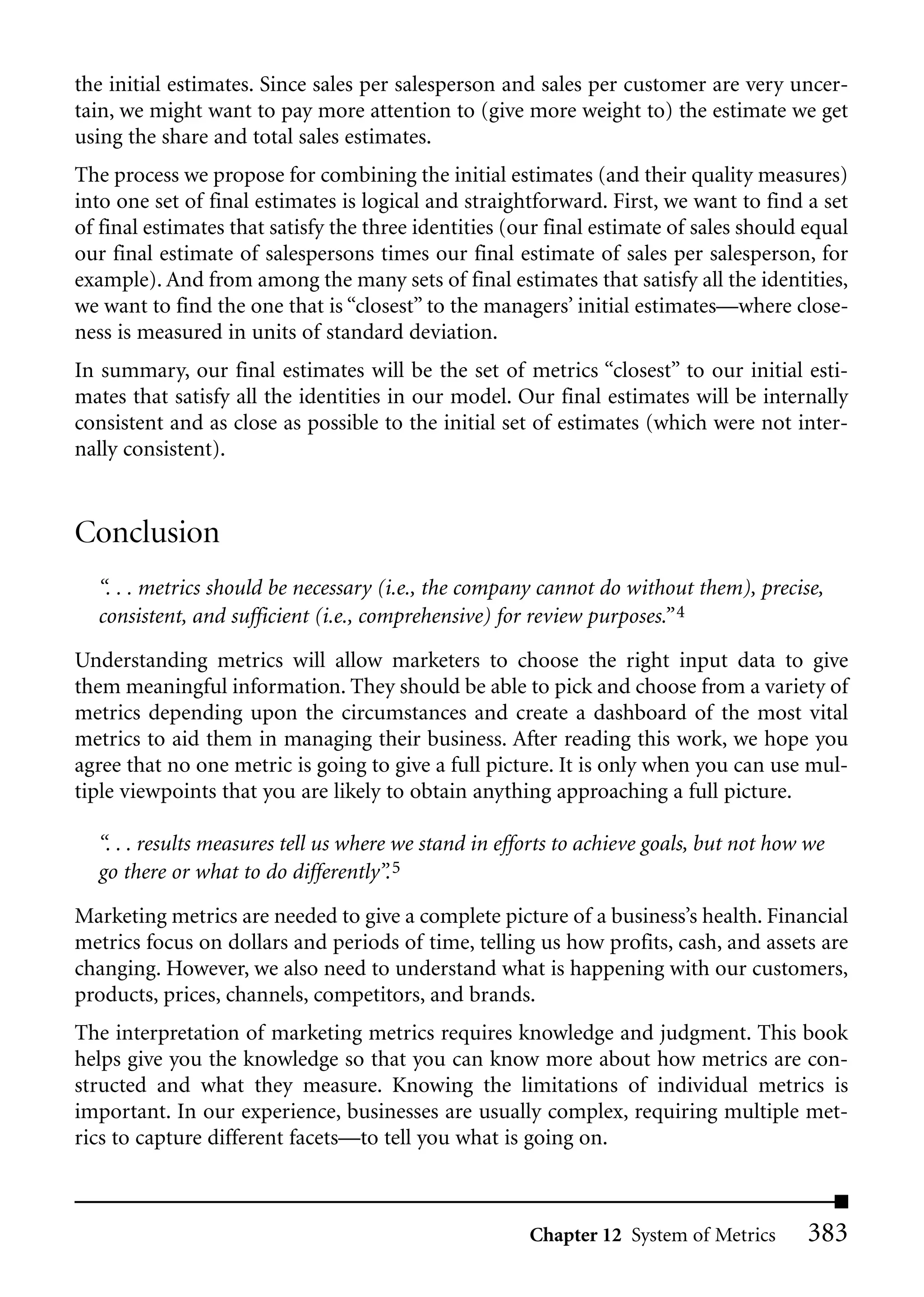 the initial estimates. Since sales per salesperson and sales per customer are very uncer-
tain, we might want to pay more attention to (give more weight to) the estimate we get
using the share and total sales estimates.
The process we propose for combining the initial estimates (and their quality measures)
into one set of final estimates is logical and straightforward. First, we want to find a set
of final estimates that satisfy the three identities (our final estimate of sales should equal
our final estimate of salespersons times our final estimate of sales per salesperson, for
example). And from among the many sets of final estimates that satisfy all the identities,
we want to find the one that is “closest” to the managers’ initial estimates—where close-
ness is measured in units of standard deviation.
In summary, our final estimates will be the set of metrics “closest” to our initial esti-
mates that satisfy all the identities in our model. Our final estimates will be internally
consistent and as close as possible to the initial set of estimates (which were not inter-
nally consistent).


Conclusion
  “. . . metrics should be necessary (i.e., the company cannot do without them), precise,
  consistent, and sufficient (i.e., comprehensive) for review purposes.” 4
Understanding metrics will allow marketers to choose the right input data to give
them meaningful information. They should be able to pick and choose from a variety of
metrics depending upon the circumstances and create a dashboard of the most vital
metrics to aid them in managing their business. After reading this work, we hope you
agree that no one metric is going to give a full picture. It is only when you can use mul-
tiple viewpoints that you are likely to obtain anything approaching a full picture.

  “. . . results measures tell us where we stand in efforts to achieve goals, but not how we
  go there or what to do differently”. 5
Marketing metrics are needed to give a complete picture of a business’s health. Financial
metrics focus on dollars and periods of time, telling us how profits, cash, and assets are
changing. However, we also need to understand what is happening with our customers,
products, prices, channels, competitors, and brands.
The interpretation of marketing metrics requires knowledge and judgment. This book
helps give you the knowledge so that you can know more about how metrics are con-
structed and what they measure. Knowing the limitations of individual metrics is
important. In our experience, businesses are usually complex, requiring multiple met-
rics to capture different facets—to tell you what is going on.



                                                       Chapter 12 System of Metrics      383
 