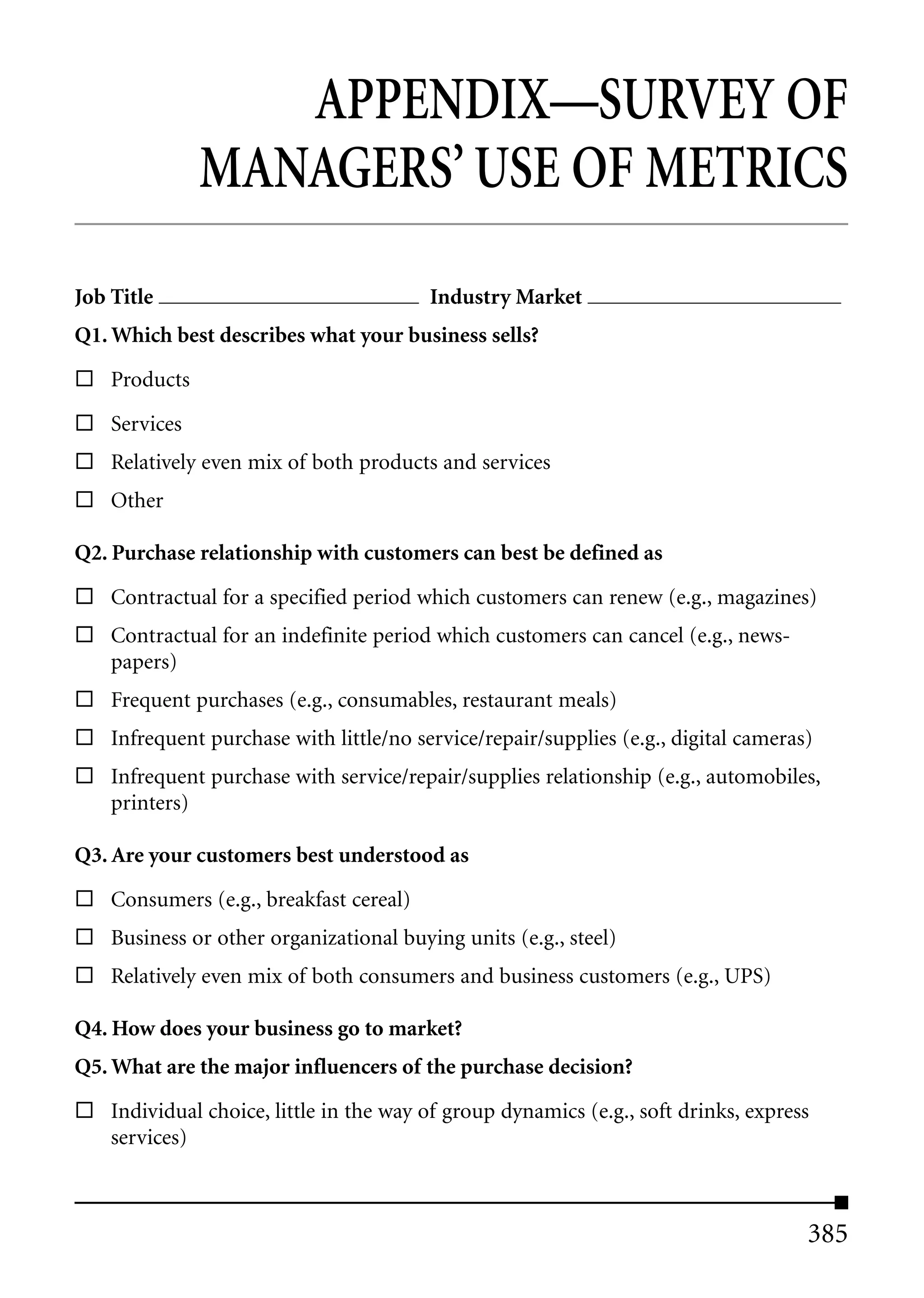 APPENDIX—SURVEY OF
               MANAGERS’ USE OF METRICS
Job Title                                Industry Market
Q1. Which best describes what your business sells?

    Products

    Services
    Relatively even mix of both products and services
    Other

Q2. Purchase relationship with customers can best be defined as

    Contractual for a specified period which customers can renew (e.g., magazines)
    Contractual for an indefinite period which customers can cancel (e.g., news-
    papers)
    Frequent purchases (e.g., consumables, restaurant meals)
    Infrequent purchase with little/no service/repair/supplies (e.g., digital cameras)
    Infrequent purchase with service/repair/supplies relationship (e.g., automobiles,
    printers)

Q3. Are your customers best understood as

    Consumers (e.g., breakfast cereal)
    Business or other organizational buying units (e.g., steel)
    Relatively even mix of both consumers and business customers (e.g., UPS)

Q4. How does your business go to market?
Q5. What are the major influencers of the purchase decision?

    Individual choice, little in the way of group dynamics (e.g., soft drinks, express
    services)



                                                                                     385
 