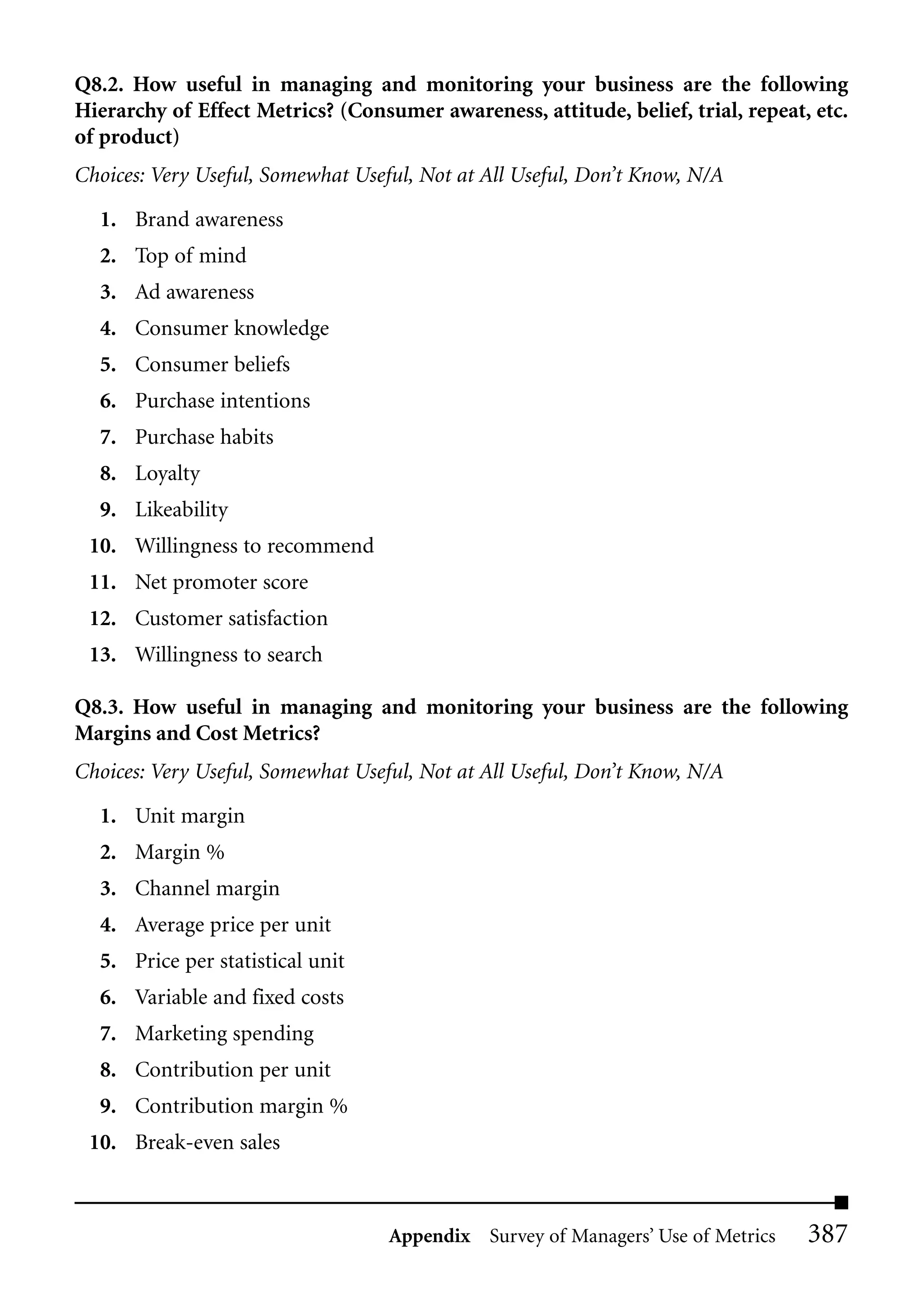 Q8.2. How useful in managing and monitoring your business are the following
Hierarchy of Effect Metrics? (Consumer awareness, attitude, belief, trial, repeat, etc.
of product)
Choices: Very Useful, Somewhat Useful, Not at All Useful, Don’t Know, N/A

  1. Brand awareness
  2. Top of mind
  3. Ad awareness
  4. Consumer knowledge
  5. Consumer beliefs
  6. Purchase intentions
  7. Purchase habits
  8. Loyalty
  9. Likeability
 10. Willingness to recommend
 11. Net promoter score
 12. Customer satisfaction
 13. Willingness to search

Q8.3. How useful in managing and monitoring your business are the following
Margins and Cost Metrics?
Choices: Very Useful, Somewhat Useful, Not at All Useful, Don’t Know, N/A

  1. Unit margin
  2. Margin %
  3. Channel margin
  4. Average price per unit
  5. Price per statistical unit
  6. Variable and fixed costs
  7. Marketing spending
  8. Contribution per unit
  9. Contribution margin %
 10. Break-even sales



                                   Appendix Survey of Managers’ Use of Metrics    387
 
