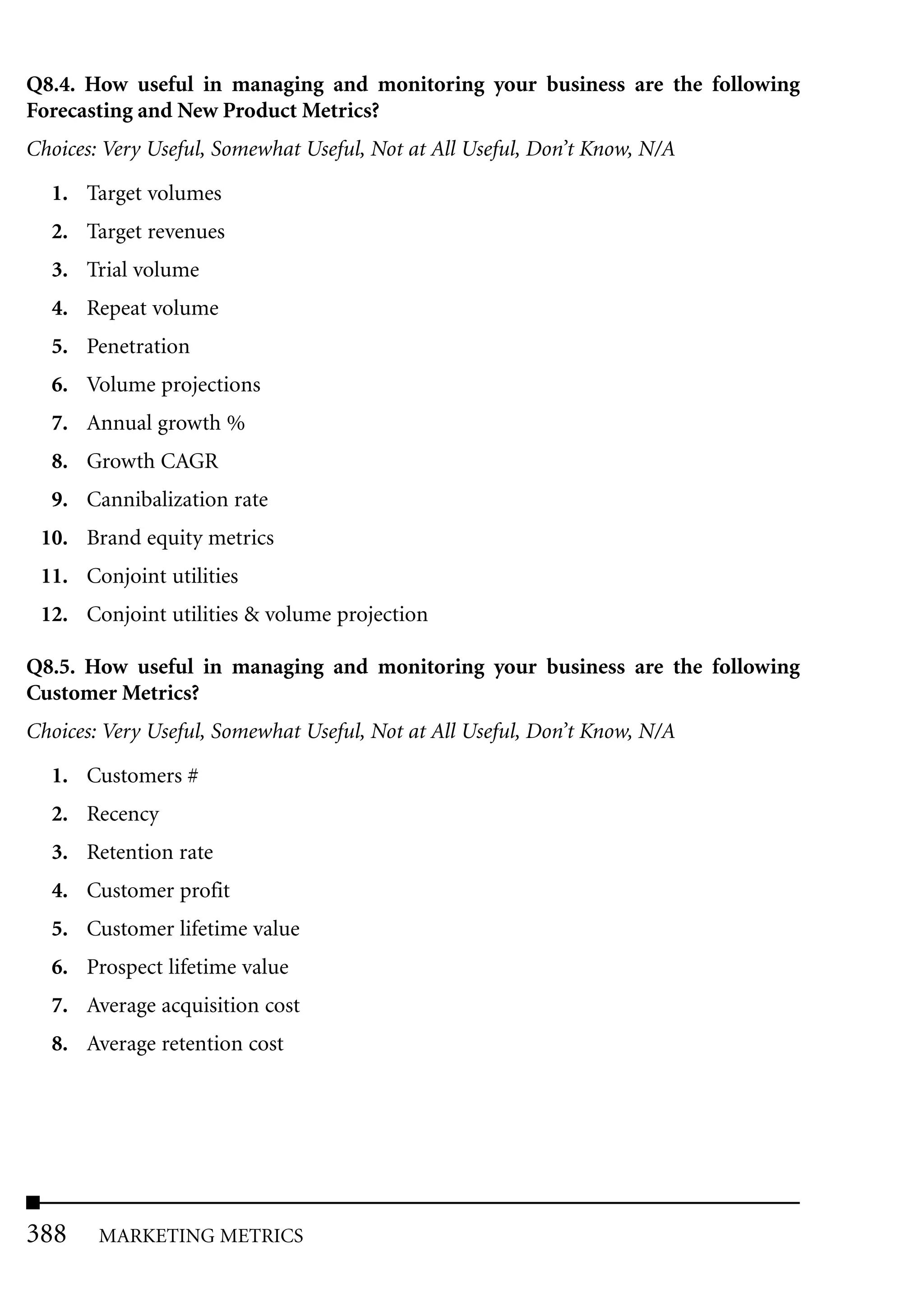 Q8.4. How useful in managing and monitoring your business are the following
Forecasting and New Product Metrics?
Choices: Very Useful, Somewhat Useful, Not at All Useful, Don’t Know, N/A

  1. Target volumes
  2. Target revenues
  3. Trial volume
  4. Repeat volume
  5. Penetration
  6. Volume projections
  7. Annual growth %
  8. Growth CAGR
  9. Cannibalization rate
 10. Brand equity metrics
 11. Conjoint utilities
 12. Conjoint utilities & volume projection

Q8.5. How useful in managing and monitoring your business are the following
Customer Metrics?
Choices: Very Useful, Somewhat Useful, Not at All Useful, Don’t Know, N/A

  1. Customers #
  2. Recency
  3. Retention rate
  4. Customer profit
  5. Customer lifetime value
  6. Prospect lifetime value
  7. Average acquisition cost
  8. Average retention cost




388     MARKETING METRICS
 