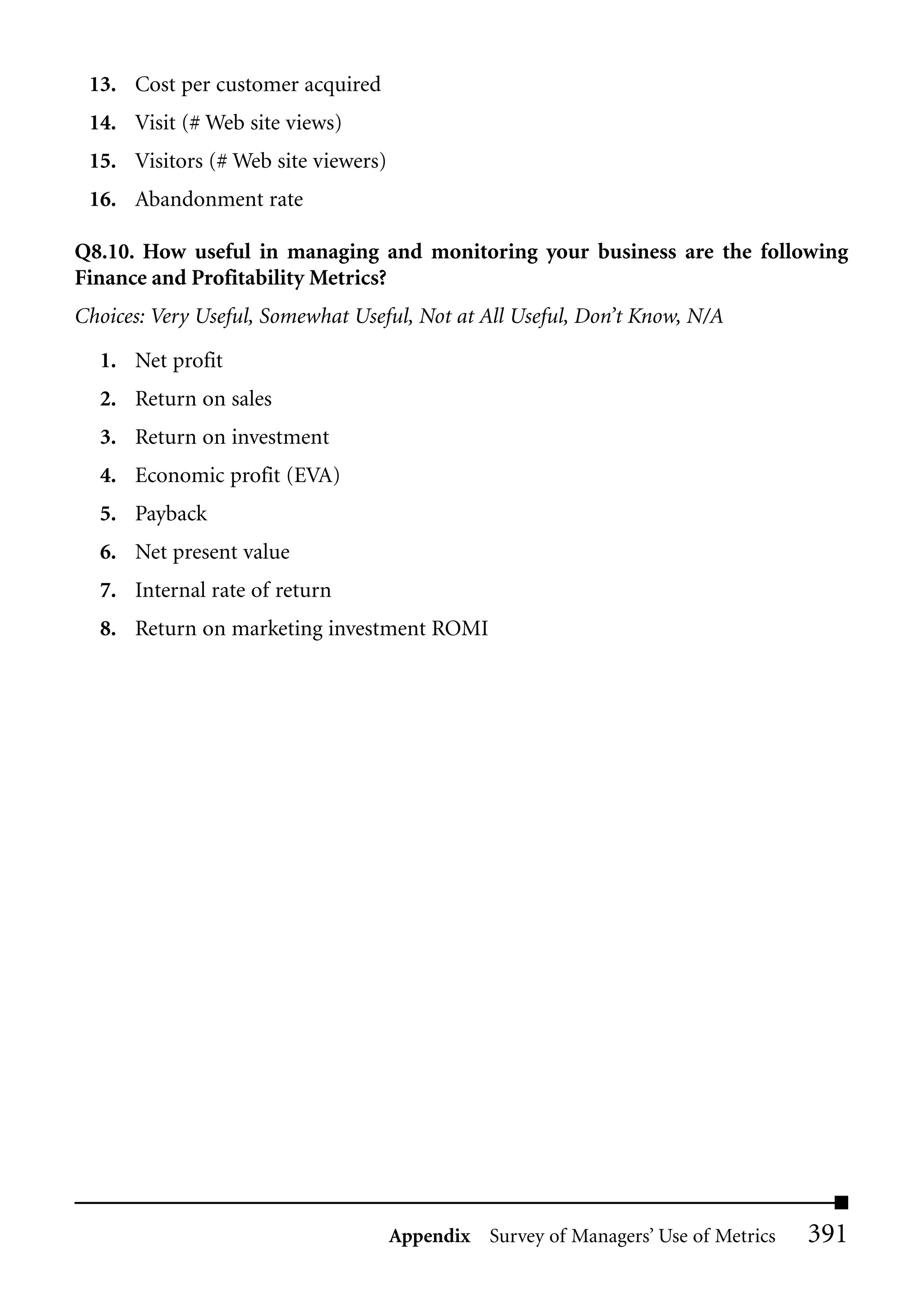 13. Cost per customer acquired
 14. Visit (# Web site views)
 15. Visitors (# Web site viewers)
 16. Abandonment rate

Q8.10. How useful in managing and monitoring your business are the following
Finance and Profitability Metrics?
Choices: Very Useful, Somewhat Useful, Not at All Useful, Don’t Know, N/A

  1. Net profit
  2. Return on sales
  3. Return on investment
  4. Economic profit (EVA)
  5. Payback
  6. Net present value
  7. Internal rate of return
  8. Return on marketing investment ROMI




                                     Appendix Survey of Managers’ Use of Metrics   391
 