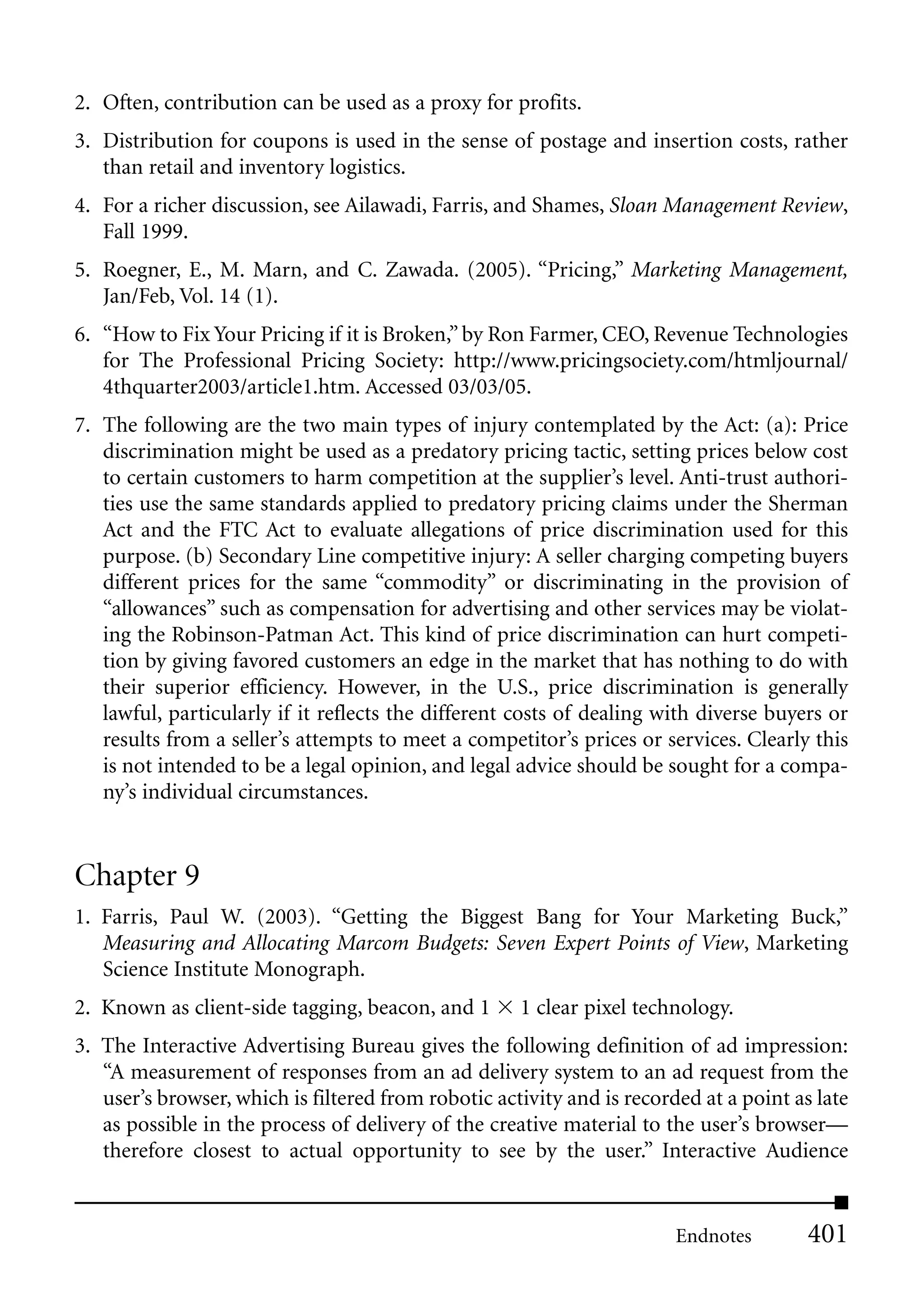 2. Often, contribution can be used as a proxy for profits.
3. Distribution for coupons is used in the sense of postage and insertion costs, rather
   than retail and inventory logistics.
4. For a richer discussion, see Ailawadi, Farris, and Shames, Sloan Management Review,
   Fall 1999.
5. Roegner, E., M. Marn, and C. Zawada. (2005). “Pricing,” Marketing Management,
   Jan/Feb, Vol. 14 (1).
6. “How to Fix Your Pricing if it is Broken,” by Ron Farmer, CEO, Revenue Technologies
   for The Professional Pricing Society: http://www.pricingsociety.com/htmljournal/
   4thquarter2003/article1.htm. Accessed 03/03/05.
7. The following are the two main types of injury contemplated by the Act: (a): Price
   discrimination might be used as a predatory pricing tactic, setting prices below cost
   to certain customers to harm competition at the supplier’s level. Anti-trust authori-
   ties use the same standards applied to predatory pricing claims under the Sherman
   Act and the FTC Act to evaluate allegations of price discrimination used for this
   purpose. (b) Secondary Line competitive injury: A seller charging competing buyers
   different prices for the same “commodity” or discriminating in the provision of
   “allowances” such as compensation for advertising and other services may be violat-
   ing the Robinson-Patman Act. This kind of price discrimination can hurt competi-
   tion by giving favored customers an edge in the market that has nothing to do with
   their superior efficiency. However, in the U.S., price discrimination is generally
   lawful, particularly if it reflects the different costs of dealing with diverse buyers or
   results from a seller’s attempts to meet a competitor’s prices or services. Clearly this
   is not intended to be a legal opinion, and legal advice should be sought for a compa-
   ny’s individual circumstances.


Chapter 9
1. Farris, Paul W. (2003). “Getting the Biggest Bang for Your Marketing Buck,”
   Measuring and Allocating Marcom Budgets: Seven Expert Points of View, Marketing
   Science Institute Monograph.
2. Known as client-side tagging, beacon, and 1       1 clear pixel technology.
3. The Interactive Advertising Bureau gives the following definition of ad impression:
   “A measurement of responses from an ad delivery system to an ad request from the
   user’s browser, which is filtered from robotic activity and is recorded at a point as late
   as possible in the process of delivery of the creative material to the user’s browser—
   therefore closest to actual opportunity to see by the user.” Interactive Audience


                                                                        Endnotes        401
 
