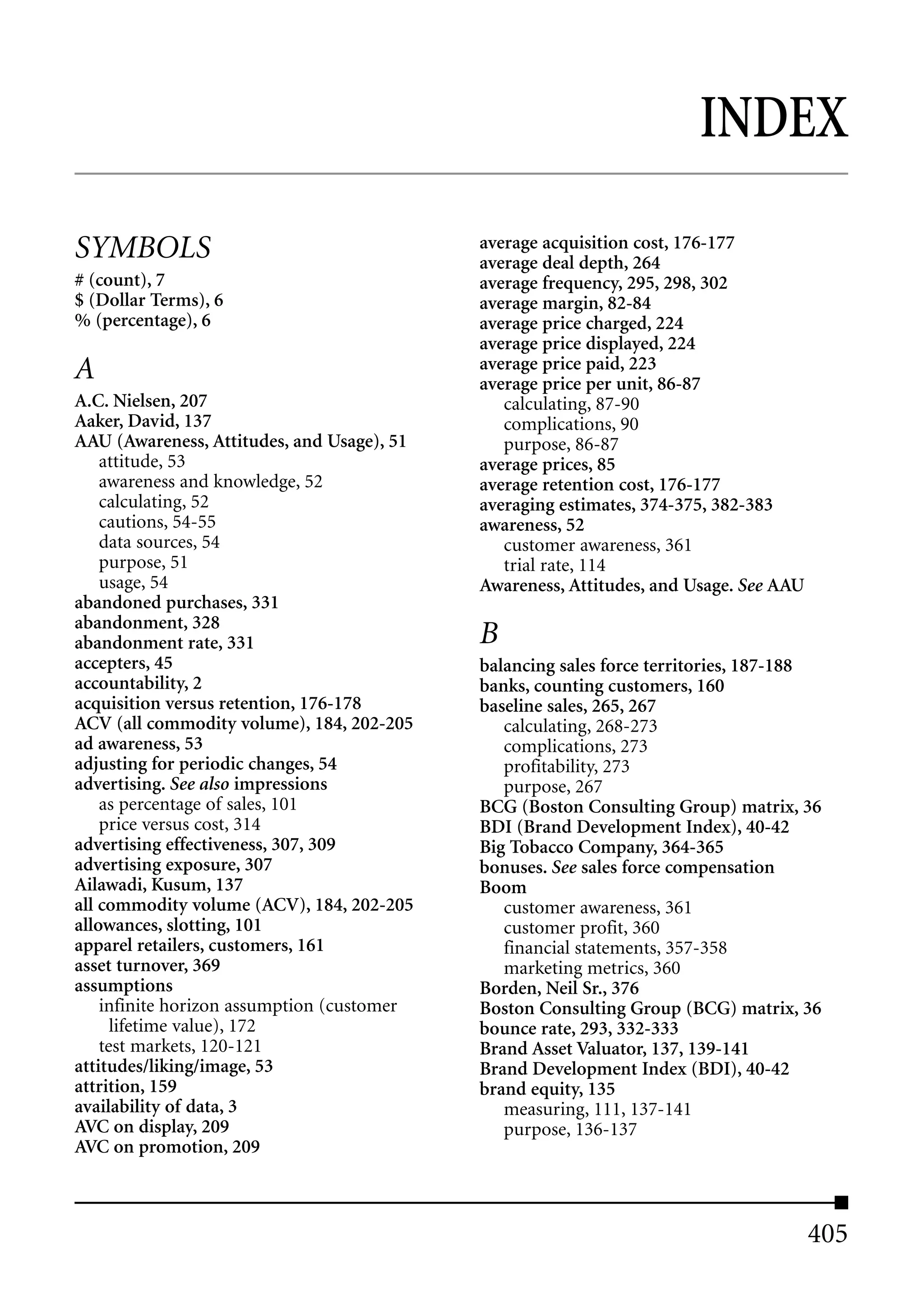 INDEX

SYMBOLS                                     average acquisition cost, 176-177
                                            average deal depth, 264
# (count), 7                                average frequency, 295, 298, 302
$ (Dollar Terms), 6                         average margin, 82-84
% (percentage), 6                           average price charged, 224
                                            average price displayed, 224
A                                           average price paid, 223
                                            average price per unit, 86-87
A.C. Nielsen, 207                              calculating, 87-90
Aaker, David, 137                              complications, 90
AAU (Awareness, Attitudes, and Usage), 51      purpose, 86-87
    attitude, 53                            average prices, 85
    awareness and knowledge, 52             average retention cost, 176-177
    calculating, 52                         averaging estimates, 374-375, 382-383
    cautions, 54-55                         awareness, 52
    data sources, 54                           customer awareness, 361
    purpose, 51                                trial rate, 114
    usage, 54                               Awareness, Attitudes, and Usage. See AAU
abandoned purchases, 331
abandonment, 328
abandonment rate, 331                       B
accepters, 45                               balancing sales force territories, 187-188
accountability, 2                           banks, counting customers, 160
acquisition versus retention, 176-178       baseline sales, 265, 267
ACV (all commodity volume), 184, 202-205       calculating, 268-273
ad awareness, 53                               complications, 273
adjusting for periodic changes, 54             profitability, 273
advertising. See also impressions              purpose, 267
    as percentage of sales, 101             BCG (Boston Consulting Group) matrix, 36
    price versus cost, 314                  BDI (Brand Development Index), 40-42
advertising effectiveness, 307, 309         Big Tobacco Company, 364-365
advertising exposure, 307                   bonuses. See sales force compensation
Ailawadi, Kusum, 137                        Boom
all commodity volume (ACV), 184, 202-205       customer awareness, 361
allowances, slotting, 101                      customer profit, 360
apparel retailers, customers, 161              financial statements, 357-358
asset turnover, 369                            marketing metrics, 360
assumptions                                 Borden, Neil Sr., 376
    infinite horizon assumption (customer   Boston Consulting Group (BCG) matrix, 36
      lifetime value), 172                  bounce rate, 293, 332-333
    test markets, 120-121                   Brand Asset Valuator, 137, 139-141
attitudes/liking/image, 53                  Brand Development Index (BDI), 40-42
attrition, 159                              brand equity, 135
availability of data, 3                        measuring, 111, 137-141
AVC on display, 209                            purpose, 136-137
AVC on promotion, 209



                                                                                       405
 