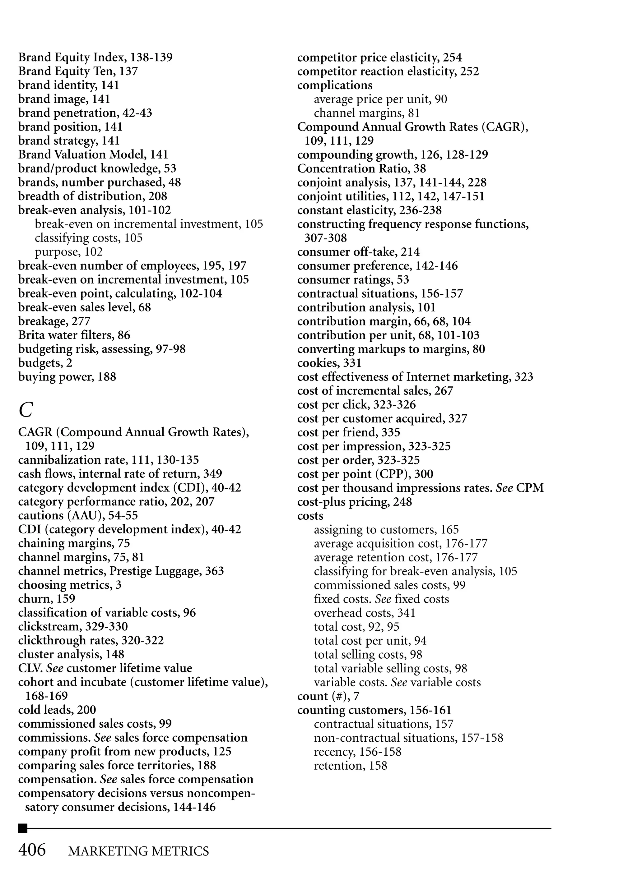 Brand Equity Index, 138-139                      competitor price elasticity, 254
Brand Equity Ten, 137                            competitor reaction elasticity, 252
brand identity, 141                              complications
brand image, 141                                    average price per unit, 90
brand penetration, 42-43                            channel margins, 81
brand position, 141                              Compound Annual Growth Rates (CAGR),
brand strategy, 141                               109, 111, 129
Brand Valuation Model, 141                       compounding growth, 126, 128-129
brand/product knowledge, 53                      Concentration Ratio, 38
brands, number purchased, 48                     conjoint analysis, 137, 141-144, 228
breadth of distribution, 208                     conjoint utilities, 112, 142, 147-151
break-even analysis, 101-102                     constant elasticity, 236-238
   break-even on incremental investment, 105     constructing frequency response functions,
   classifying costs, 105                         307-308
   purpose, 102                                  consumer off-take, 214
break-even number of employees, 195, 197         consumer preference, 142-146
break-even on incremental investment, 105        consumer ratings, 53
break-even point, calculating, 102-104           contractual situations, 156-157
break-even sales level, 68                       contribution analysis, 101
breakage, 277                                    contribution margin, 66, 68, 104
Brita water filters, 86                          contribution per unit, 68, 101-103
budgeting risk, assessing, 97-98                 converting markups to margins, 80
budgets, 2                                       cookies, 331
buying power, 188                                cost effectiveness of Internet marketing, 323
                                                 cost of incremental sales, 267
                                                 cost per click, 323-326
C                                                cost per customer acquired, 327
CAGR (Compound Annual Growth Rates),             cost per friend, 335
 109, 111, 129                                   cost per impression, 323-325
cannibalization rate, 111, 130-135               cost per order, 323-325
cash flows, internal rate of return, 349         cost per point (CPP), 300
category development index (CDI), 40-42          cost per thousand impressions rates. See CPM
category performance ratio, 202, 207             cost-plus pricing, 248
cautions (AAU), 54-55                            costs
CDI (category development index), 40-42             assigning to customers, 165
chaining margins, 75                                average acquisition cost, 176-177
channel margins, 75, 81                             average retention cost, 176-177
channel metrics, Prestige Luggage, 363              classifying for break-even analysis, 105
choosing metrics, 3                                 commissioned sales costs, 99
churn, 159                                          fixed costs. See fixed costs
classification of variable costs, 96                overhead costs, 341
clickstream, 329-330                                total cost, 92, 95
clickthrough rates, 320-322                         total cost per unit, 94
cluster analysis, 148                               total selling costs, 98
CLV. See customer lifetime value                    total variable selling costs, 98
cohort and incubate (customer lifetime value),      variable costs. See variable costs
 168-169                                         count (#), 7
cold leads, 200                                  counting customers, 156-161
commissioned sales costs, 99                        contractual situations, 157
commissions. See sales force compensation           non-contractual situations, 157-158
company profit from new products, 125               recency, 156-158
comparing sales force territories, 188              retention, 158
compensation. See sales force compensation
compensatory decisions versus noncompen-
 satory consumer decisions, 144-146


406      MARKETING METRICS
 