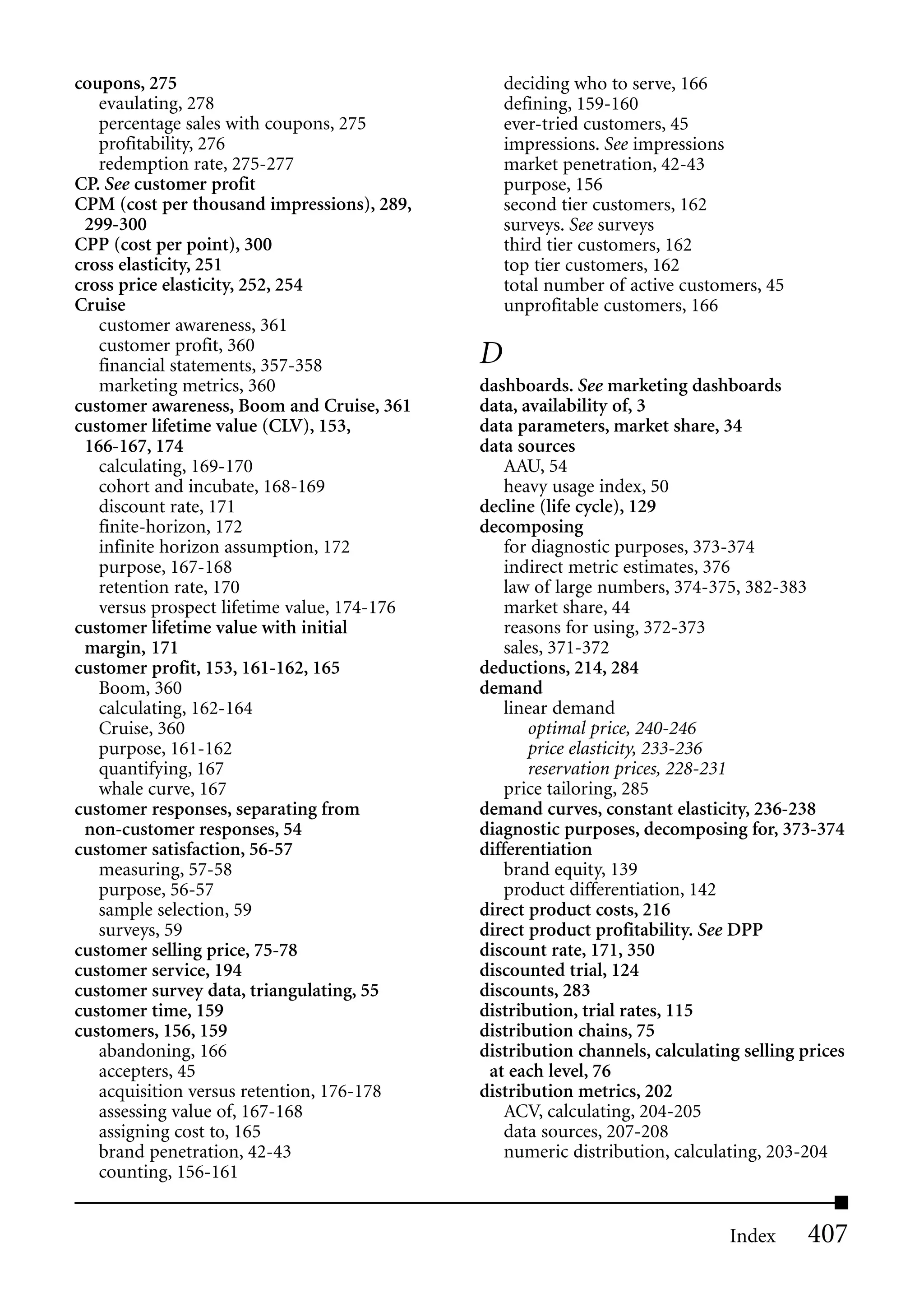 coupons, 275                                     deciding who to serve, 166
   evaulating, 278                               defining, 159-160
   percentage sales with coupons, 275            ever-tried customers, 45
   profitability, 276                            impressions. See impressions
   redemption rate, 275-277                      market penetration, 42-43
CP. See customer profit                          purpose, 156
CPM (cost per thousand impressions), 289,        second tier customers, 162
 299-300                                         surveys. See surveys
CPP (cost per point), 300                        third tier customers, 162
cross elasticity, 251                            top tier customers, 162
cross price elasticity, 252, 254                 total number of active customers, 45
Cruise                                           unprofitable customers, 166
   customer awareness, 361
   customer profit, 360
   financial statements, 357-358             D
   marketing metrics, 360                    dashboards. See marketing dashboards
customer awareness, Boom and Cruise, 361     data, availability of, 3
customer lifetime value (CLV), 153,          data parameters, market share, 34
 166-167, 174                                data sources
   calculating, 169-170                          AAU, 54
   cohort and incubate, 168-169                  heavy usage index, 50
   discount rate, 171                        decline (life cycle), 129
   finite-horizon, 172                       decomposing
   infinite horizon assumption, 172              for diagnostic purposes, 373-374
   purpose, 167-168                              indirect metric estimates, 376
   retention rate, 170                           law of large numbers, 374-375, 382-383
   versus prospect lifetime value, 174-176       market share, 44
customer lifetime value with initial             reasons for using, 372-373
 margin, 171                                     sales, 371-372
customer profit, 153, 161-162, 165           deductions, 214, 284
   Boom, 360                                 demand
   calculating, 162-164                          linear demand
   Cruise, 360                                       optimal price, 240-246
   purpose, 161-162                                  price elasticity, 233-236
   quantifying, 167                                  reservation prices, 228-231
   whale curve, 167                              price tailoring, 285
customer responses, separating from          demand curves, constant elasticity, 236-238
 non-customer responses, 54                  diagnostic purposes, decomposing for, 373-374
customer satisfaction, 56-57                 differentiation
   measuring, 57-58                              brand equity, 139
   purpose, 56-57                                product differentiation, 142
   sample selection, 59                      direct product costs, 216
   surveys, 59                               direct product profitability. See DPP
customer selling price, 75-78                discount rate, 171, 350
customer service, 194                        discounted trial, 124
customer survey data, triangulating, 55      discounts, 283
customer time, 159                           distribution, trial rates, 115
customers, 156, 159                          distribution chains, 75
   abandoning, 166                           distribution channels, calculating selling prices
   accepters, 45                              at each level, 76
   acquisition versus retention, 176-178     distribution metrics, 202
   assessing value of, 167-168                   ACV, calculating, 204-205
   assigning cost to, 165                        data sources, 207-208
   brand penetration, 42-43                      numeric distribution, calculating, 203-204
   counting, 156-161


                                                                              Index      407
 