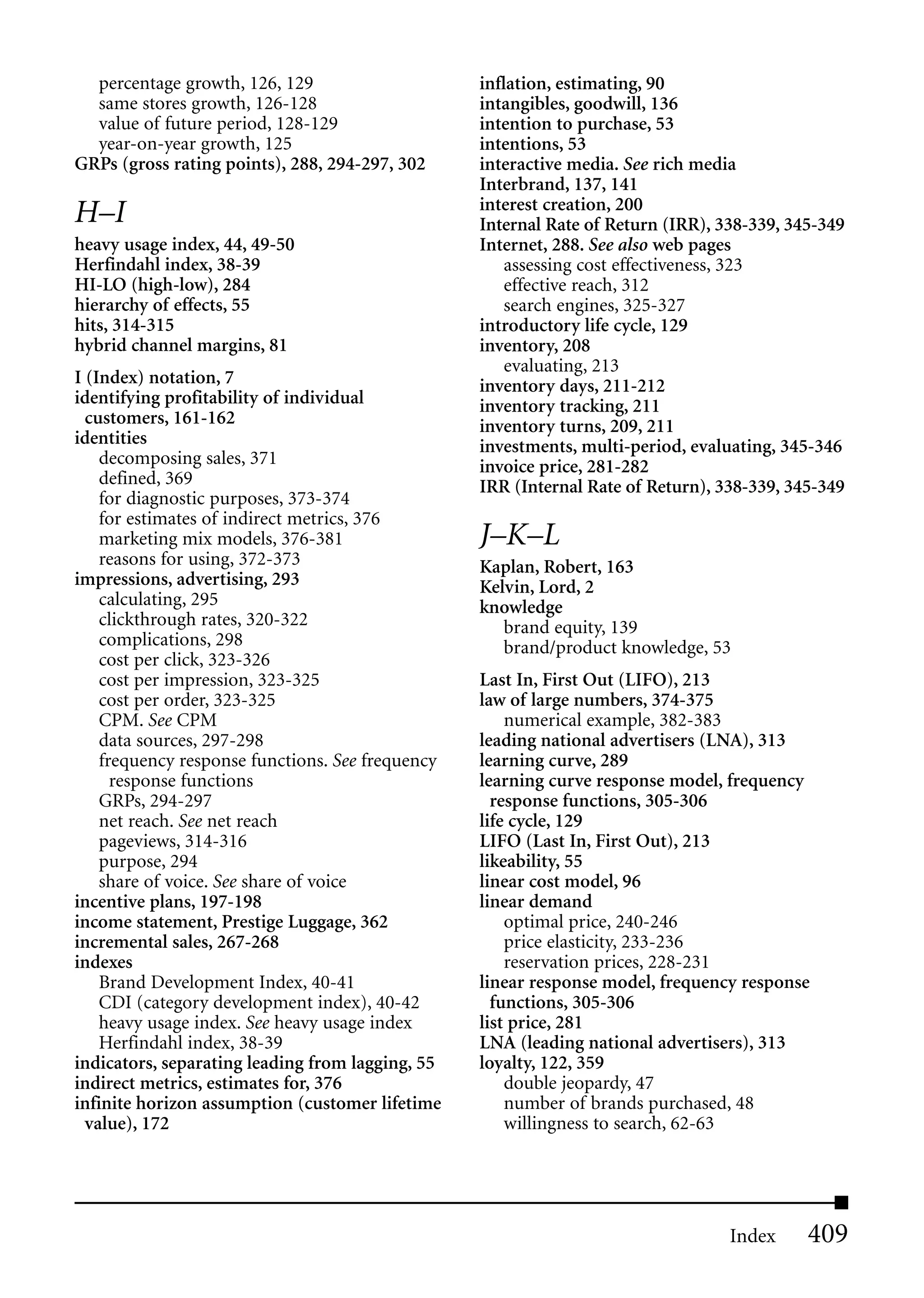 percentage growth, 126, 129                     inflation, estimating, 90
  same stores growth, 126-128                     intangibles, goodwill, 136
  value of future period, 128-129                 intention to purchase, 53
  year-on-year growth, 125                        intentions, 53
GRPs (gross rating points), 288, 294-297, 302     interactive media. See rich media
                                                  Interbrand, 137, 141
                                                  interest creation, 200
H–I                                               Internal Rate of Return (IRR), 338-339, 345-349
heavy usage index, 44, 49-50                      Internet, 288. See also web pages
Herfindahl index, 38-39                               assessing cost effectiveness, 323
HI-LO (high-low), 284                                 effective reach, 312
hierarchy of effects, 55                              search engines, 325-327
hits, 314-315                                     introductory life cycle, 129
hybrid channel margins, 81                        inventory, 208
                                                      evaluating, 213
I (Index) notation, 7                             inventory days, 211-212
identifying profitability of individual           inventory tracking, 211
  customers, 161-162                              inventory turns, 209, 211
identities                                        investments, multi-period, evaluating, 345-346
    decomposing sales, 371                        invoice price, 281-282
    defined, 369                                  IRR (Internal Rate of Return), 338-339, 345-349
    for diagnostic purposes, 373-374
    for estimates of indirect metrics, 376
    marketing mix models, 376-381                 J–K–L
    reasons for using, 372-373                    Kaplan, Robert, 163
impressions, advertising, 293                     Kelvin, Lord, 2
    calculating, 295                              knowledge
    clickthrough rates, 320-322                      brand equity, 139
    complications, 298                               brand/product knowledge, 53
    cost per click, 323-326
    cost per impression, 323-325                  Last In, First Out (LIFO), 213
    cost per order, 323-325                       law of large numbers, 374-375
    CPM. See CPM                                      numerical example, 382-383
    data sources, 297-298                         leading national advertisers (LNA), 313
    frequency response functions. See frequency   learning curve, 289
      response functions                          learning curve response model, frequency
    GRPs, 294-297                                   response functions, 305-306
    net reach. See net reach                      life cycle, 129
    pageviews, 314-316                            LIFO (Last In, First Out), 213
    purpose, 294                                  likeability, 55
    share of voice. See share of voice            linear cost model, 96
incentive plans, 197-198                          linear demand
income statement, Prestige Luggage, 362               optimal price, 240-246
incremental sales, 267-268                            price elasticity, 233-236
indexes                                               reservation prices, 228-231
    Brand Development Index, 40-41                linear response model, frequency response
    CDI (category development index), 40-42         functions, 305-306
    heavy usage index. See heavy usage index      list price, 281
    Herfindahl index, 38-39                       LNA (leading national advertisers), 313
indicators, separating leading from lagging, 55   loyalty, 122, 359
indirect metrics, estimates for, 376                  double jeopardy, 47
infinite horizon assumption (customer lifetime        number of brands purchased, 48
  value), 172                                         willingness to search, 62-63




                                                                                  Index     409
 