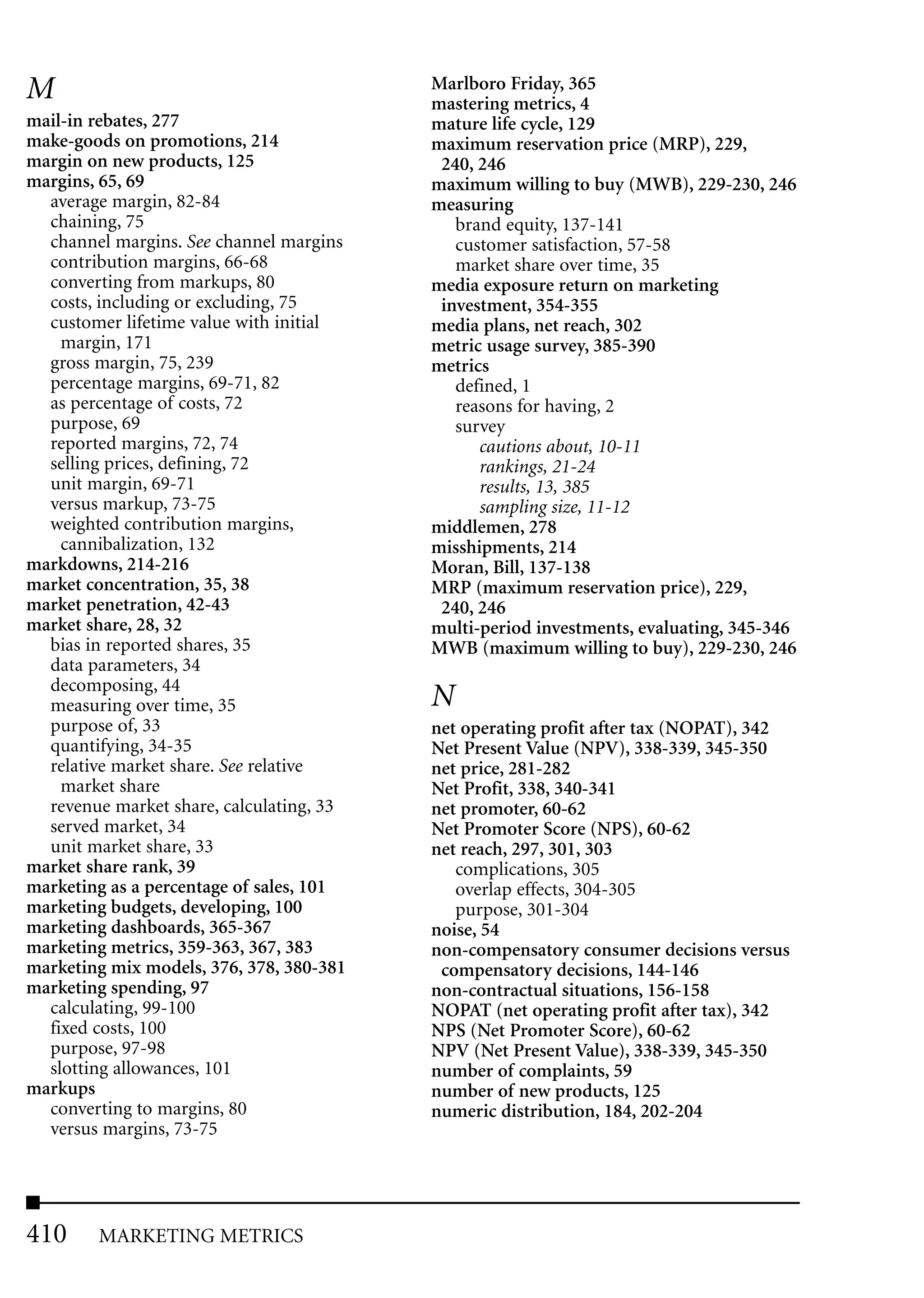M                                         Marlboro Friday, 365
                                          mastering metrics, 4
mail-in rebates, 277                      mature life cycle, 129
make-goods on promotions, 214             maximum reservation price (MRP), 229,
margin on new products, 125                240, 246
margins, 65, 69                           maximum willing to buy (MWB), 229-230, 246
  average margin, 82-84                   measuring
  chaining, 75                               brand equity, 137-141
  channel margins. See channel margins       customer satisfaction, 57-58
  contribution margins, 66-68                market share over time, 35
  converting from markups, 80             media exposure return on marketing
  costs, including or excluding, 75        investment, 354-355
  customer lifetime value with initial    media plans, net reach, 302
    margin, 171                           metric usage survey, 385-390
  gross margin, 75, 239                   metrics
  percentage margins, 69-71, 82              defined, 1
  as percentage of costs, 72                 reasons for having, 2
  purpose, 69                                survey
  reported margins, 72, 74                      cautions about, 10-11
  selling prices, defining, 72                  rankings, 21-24
  unit margin, 69-71                            results, 13, 385
  versus markup, 73-75                          sampling size, 11-12
  weighted contribution margins,          middlemen, 278
    cannibalization, 132                  misshipments, 214
markdowns, 214-216                        Moran, Bill, 137-138
market concentration, 35, 38              MRP (maximum reservation price), 229,
market penetration, 42-43                  240, 246
market share, 28, 32                      multi-period investments, evaluating, 345-346
  bias in reported shares, 35             MWB (maximum willing to buy), 229-230, 246
  data parameters, 34
  decomposing, 44
  measuring over time, 35                 N
  purpose of, 33                          net operating profit after tax (NOPAT), 342
  quantifying, 34-35                      Net Present Value (NPV), 338-339, 345-350
  relative market share. See relative     net price, 281-282
    market share                          Net Profit, 338, 340-341
  revenue market share, calculating, 33   net promoter, 60-62
  served market, 34                       Net Promoter Score (NPS), 60-62
  unit market share, 33                   net reach, 297, 301, 303
market share rank, 39                        complications, 305
marketing as a percentage of sales, 101      overlap effects, 304-305
marketing budgets, developing, 100           purpose, 301-304
marketing dashboards, 365-367             noise, 54
marketing metrics, 359-363, 367, 383      non-compensatory consumer decisions versus
marketing mix models, 376, 378, 380-381    compensatory decisions, 144-146
marketing spending, 97                    non-contractual situations, 156-158
  calculating, 99-100                     NOPAT (net operating profit after tax), 342
  fixed costs, 100                        NPS (Net Promoter Score), 60-62
  purpose, 97-98                          NPV (Net Present Value), 338-339, 345-350
  slotting allowances, 101                number of complaints, 59
markups                                   number of new products, 125
  converting to margins, 80               numeric distribution, 184, 202-204
  versus margins, 73-75




410     MARKETING METRICS
 