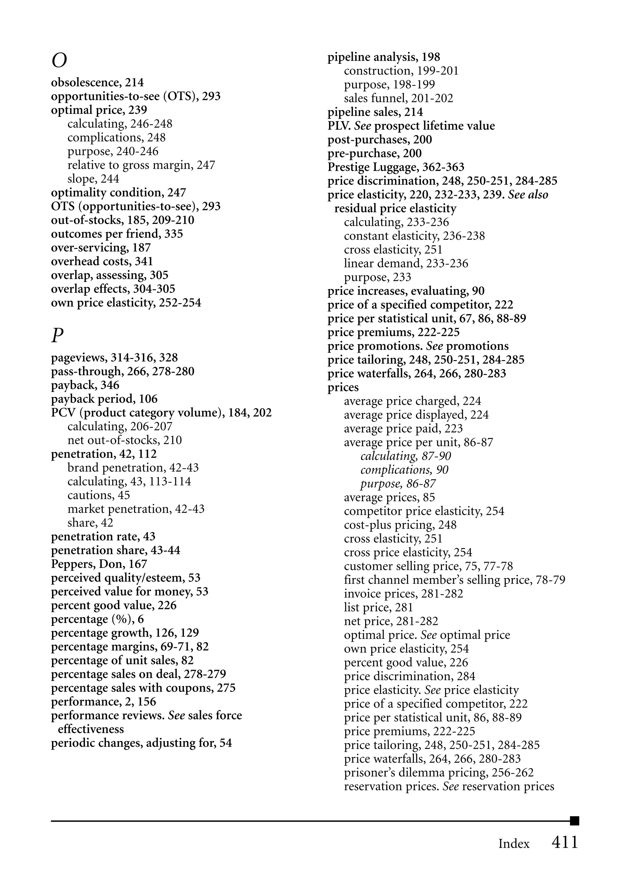 O                                         pipeline analysis, 198
                                             construction, 199-201
obsolescence, 214                            purpose, 198-199
opportunities-to-see (OTS), 293              sales funnel, 201-202
optimal price, 239                        pipeline sales, 214
   calculating, 246-248                   PLV. See prospect lifetime value
   complications, 248                     post-purchases, 200
   purpose, 240-246                       pre-purchase, 200
   relative to gross margin, 247          Prestige Luggage, 362-363
   slope, 244                             price discrimination, 248, 250-251, 284-285
optimality condition, 247                 price elasticity, 220, 232-233, 239. See also
OTS (opportunities-to-see), 293            residual price elasticity
out-of-stocks, 185, 209-210                  calculating, 233-236
outcomes per friend, 335                     constant elasticity, 236-238
over-servicing, 187                          cross elasticity, 251
overhead costs, 341                          linear demand, 233-236
overlap, assessing, 305                      purpose, 233
overlap effects, 304-305                  price increases, evaluating, 90
own price elasticity, 252-254             price of a specified competitor, 222
                                          price per statistical unit, 67, 86, 88-89
P                                         price premiums, 222-225
                                          price promotions. See promotions
pageviews, 314-316, 328                   price tailoring, 248, 250-251, 284-285
pass-through, 266, 278-280                price waterfalls, 264, 266, 280-283
payback, 346                              prices
payback period, 106                          average price charged, 224
PCV (product category volume), 184, 202      average price displayed, 224
   calculating, 206-207                      average price paid, 223
   net out-of-stocks, 210                    average price per unit, 86-87
penetration, 42, 112                             calculating, 87-90
   brand penetration, 42-43                      complications, 90
   calculating, 43, 113-114                      purpose, 86-87
   cautions, 45                              average prices, 85
   market penetration, 42-43                 competitor price elasticity, 254
   share, 42                                 cost-plus pricing, 248
penetration rate, 43                         cross elasticity, 251
penetration share, 43-44                     cross price elasticity, 254
Peppers, Don, 167                            customer selling price, 75, 77-78
perceived quality/esteem, 53                 first channel member’s selling price, 78-79
perceived value for money, 53                invoice prices, 281-282
percent good value, 226                      list price, 281
percentage (%), 6                            net price, 281-282
percentage growth, 126, 129                  optimal price. See optimal price
percentage margins, 69-71, 82                own price elasticity, 254
percentage of unit sales, 82                 percent good value, 226
percentage sales on deal, 278-279            price discrimination, 284
percentage sales with coupons, 275           price elasticity. See price elasticity
performance, 2, 156                          price of a specified competitor, 222
performance reviews. See sales force         price per statistical unit, 86, 88-89
 effectiveness                               price premiums, 222-225
periodic changes, adjusting for, 54          price tailoring, 248, 250-251, 284-285
                                             price waterfalls, 264, 266, 280-283
                                             prisoner’s dilemma pricing, 256-262
                                             reservation prices. See reservation prices



                                                                           Index     411
 