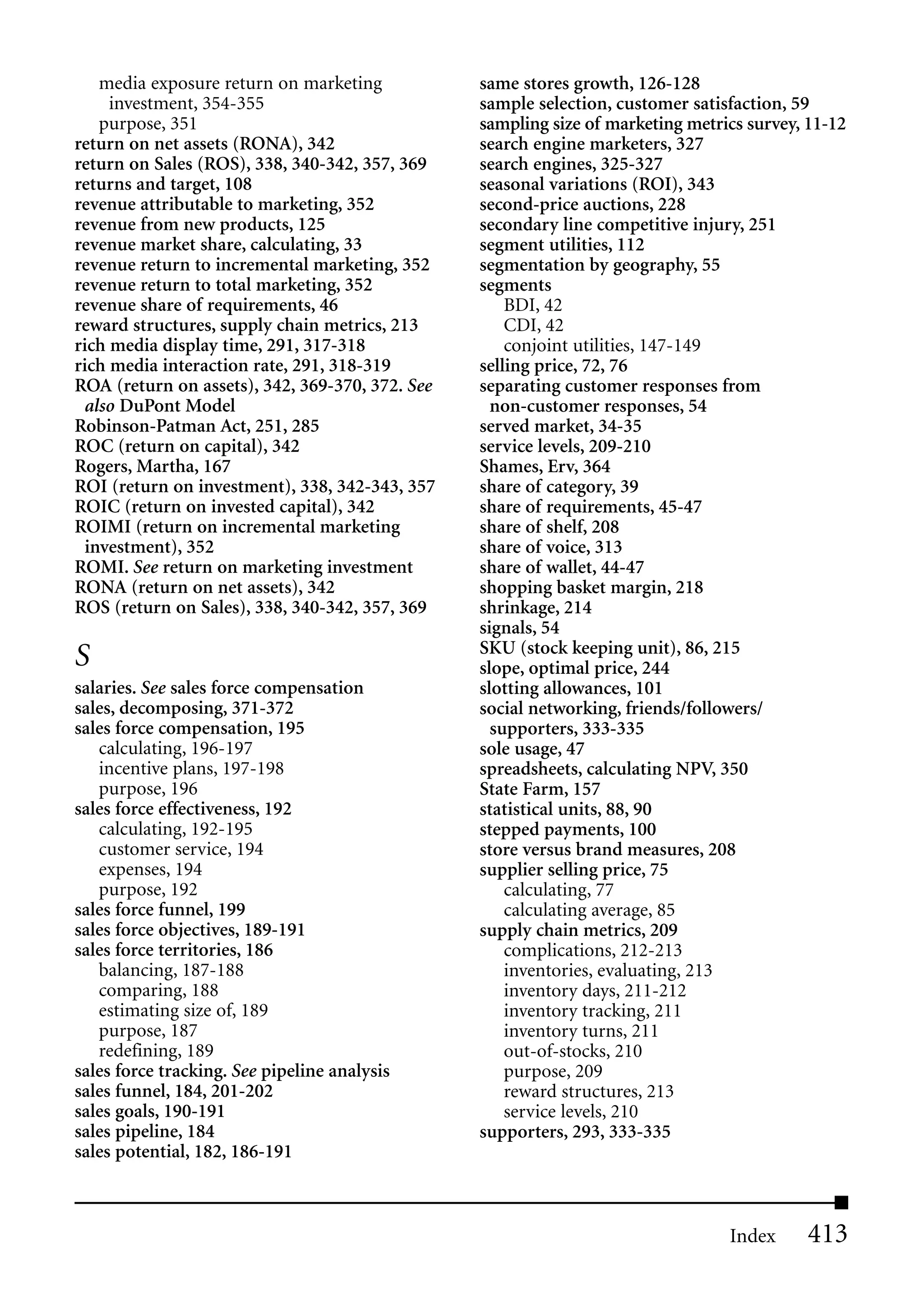 media exposure return on marketing            same stores growth, 126-128
     investment, 354-355                         sample selection, customer satisfaction, 59
   purpose, 351                                  sampling size of marketing metrics survey, 11-12
return on net assets (RONA), 342                 search engine marketers, 327
return on Sales (ROS), 338, 340-342, 357, 369    search engines, 325-327
returns and target, 108                          seasonal variations (ROI), 343
revenue attributable to marketing, 352           second-price auctions, 228
revenue from new products, 125                   secondary line competitive injury, 251
revenue market share, calculating, 33            segment utilities, 112
revenue return to incremental marketing, 352     segmentation by geography, 55
revenue return to total marketing, 352           segments
revenue share of requirements, 46                    BDI, 42
reward structures, supply chain metrics, 213         CDI, 42
rich media display time, 291, 317-318                conjoint utilities, 147-149
rich media interaction rate, 291, 318-319        selling price, 72, 76
ROA (return on assets), 342, 369-370, 372. See   separating customer responses from
 also DuPont Model                                 non-customer responses, 54
Robinson-Patman Act, 251, 285                    served market, 34-35
ROC (return on capital), 342                     service levels, 209-210
Rogers, Martha, 167                              Shames, Erv, 364
ROI (return on investment), 338, 342-343, 357    share of category, 39
ROIC (return on invested capital), 342           share of requirements, 45-47
ROIMI (return on incremental marketing           share of shelf, 208
 investment), 352                                share of voice, 313
ROMI. See return on marketing investment         share of wallet, 44-47
RONA (return on net assets), 342                 shopping basket margin, 218
ROS (return on Sales), 338, 340-342, 357, 369    shrinkage, 214
                                                 signals, 54
                                                 SKU (stock keeping unit), 86, 215
S                                                slope, optimal price, 244
salaries. See sales force compensation           slotting allowances, 101
sales, decomposing, 371-372                      social networking, friends/followers/
sales force compensation, 195                      supporters, 333-335
   calculating, 196-197                          sole usage, 47
   incentive plans, 197-198                      spreadsheets, calculating NPV, 350
   purpose, 196                                  State Farm, 157
sales force effectiveness, 192                   statistical units, 88, 90
   calculating, 192-195                          stepped payments, 100
   customer service, 194                         store versus brand measures, 208
   expenses, 194                                 supplier selling price, 75
   purpose, 192                                      calculating, 77
sales force funnel, 199                              calculating average, 85
sales force objectives, 189-191                  supply chain metrics, 209
sales force territories, 186                         complications, 212-213
   balancing, 187-188                                inventories, evaluating, 213
   comparing, 188                                    inventory days, 211-212
   estimating size of, 189                           inventory tracking, 211
   purpose, 187                                      inventory turns, 211
   redefining, 189                                   out-of-stocks, 210
sales force tracking. See pipeline analysis          purpose, 209
sales funnel, 184, 201-202                           reward structures, 213
sales goals, 190-191                                 service levels, 210
sales pipeline, 184                              supporters, 293, 333-335
sales potential, 182, 186-191



                                                                                 Index     413
 