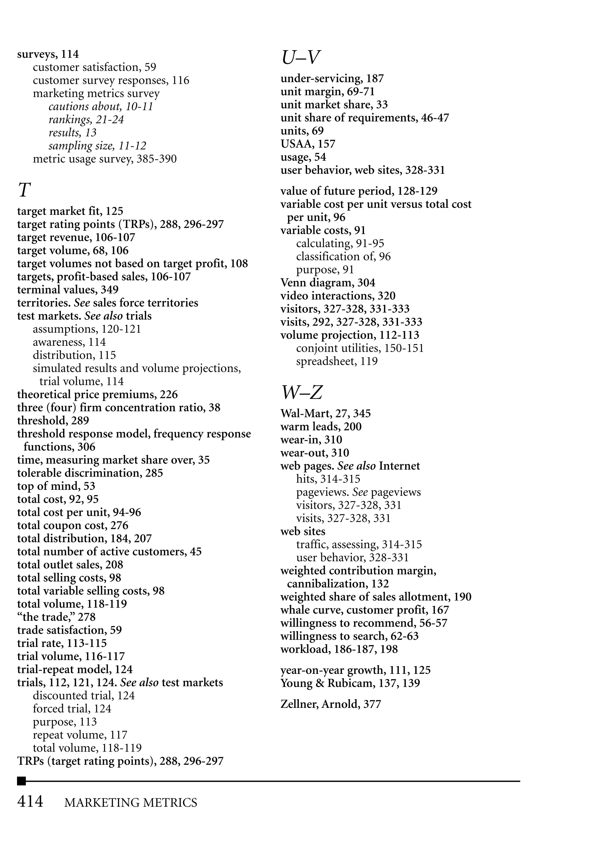 surveys, 114                                     U–V
   customer satisfaction, 59
   customer survey responses, 116                under-servicing, 187
   marketing metrics survey                      unit margin, 69-71
      cautions about, 10-11                      unit market share, 33
      rankings, 21-24                            unit share of requirements, 46-47
      results, 13                                units, 69
      sampling size, 11-12                       USAA, 157
   metric usage survey, 385-390                  usage, 54
                                                 user behavior, web sites, 328-331
T                                                value of future period, 128-129
                                                 variable cost per unit versus total cost
target market fit, 125                            per unit, 96
target rating points (TRPs), 288, 296-297        variable costs, 91
target revenue, 106-107                             calculating, 91-95
target volume, 68, 106                              classification of, 96
target volumes not based on target profit, 108      purpose, 91
targets, profit-based sales, 106-107             Venn diagram, 304
terminal values, 349                             video interactions, 320
territories. See sales force territories         visitors, 327-328, 331-333
test markets. See also trials                    visits, 292, 327-328, 331-333
    assumptions, 120-121                         volume projection, 112-113
    awareness, 114                                  conjoint utilities, 150-151
    distribution, 115                               spreadsheet, 119
    simulated results and volume projections,
      trial volume, 114
theoretical price premiums, 226                  W–Z
three (four) firm concentration ratio, 38        Wal-Mart, 27, 345
threshold, 289                                   warm leads, 200
threshold response model, frequency response     wear-in, 310
  functions, 306                                 wear-out, 310
time, measuring market share over, 35            web pages. See also Internet
tolerable discrimination, 285                       hits, 314-315
top of mind, 53                                     pageviews. See pageviews
total cost, 92, 95                                  visitors, 327-328, 331
total cost per unit, 94-96                          visits, 327-328, 331
total coupon cost, 276                           web sites
total distribution, 184, 207                        traffic, assessing, 314-315
total number of active customers, 45                user behavior, 328-331
total outlet sales, 208                          weighted contribution margin,
total selling costs, 98                           cannibalization, 132
total variable selling costs, 98                 weighted share of sales allotment, 190
total volume, 118-119                            whale curve, customer profit, 167
“the trade,” 278                                 willingness to recommend, 56-57
trade satisfaction, 59                           willingness to search, 62-63
trial rate, 113-115                              workload, 186-187, 198
trial volume, 116-117
trial-repeat model, 124                          year-on-year growth, 111, 125
trials, 112, 121, 124. See also test markets     Young & Rubicam, 137, 139
    discounted trial, 124
    forced trial, 124                            Zellner, Arnold, 377
    purpose, 113
    repeat volume, 117
    total volume, 118-119
TRPs (target rating points), 288, 296-297


414      MARKETING METRICS
 