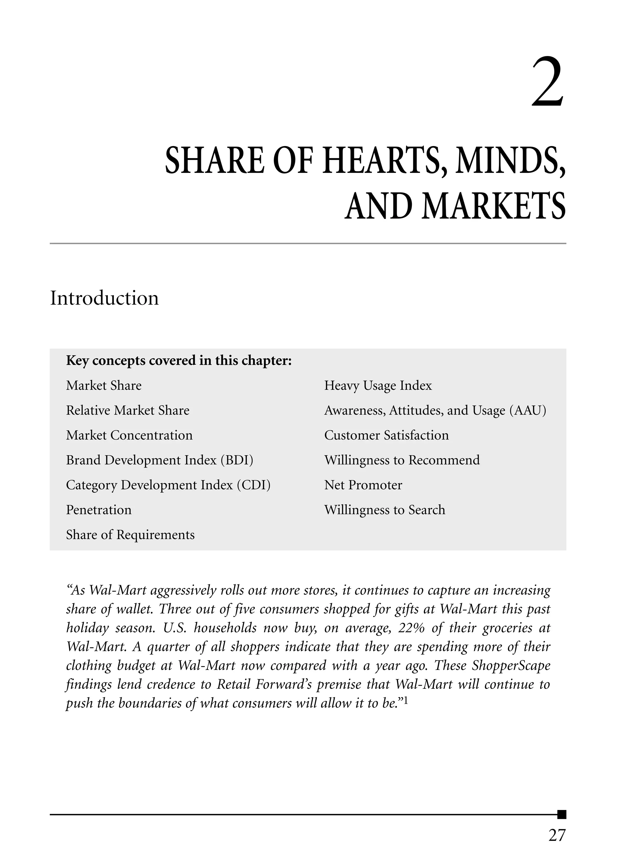 2
                  SHARE OF HEARTS, MINDS,
                            AND MARKETS

Introduction

 Key concepts covered in this chapter:
 Market Share                                 Heavy Usage Index
 Relative Market Share                        Awareness, Attitudes, and Usage (AAU)
 Market Concentration                         Customer Satisfaction
 Brand Development Index (BDI)                Willingness to Recommend
 Category Development Index (CDI)             Net Promoter
 Penetration                                  Willingness to Search
 Share of Requirements


 “As Wal-Mart aggressively rolls out more stores, it continues to capture an increasing
 share of wallet. Three out of five consumers shopped for gifts at Wal-Mart this past
 holiday season. U.S. households now buy, on average, 22% of their groceries at
 Wal-Mart. A quarter of all shoppers indicate that they are spending more of their
 clothing budget at Wal-Mart now compared with a year ago. These ShopperScape
 findings lend credence to Retail Forward’s premise that Wal-Mart will continue to
 push the boundaries of what consumers will allow it to be.”1




                                                                                      27
 