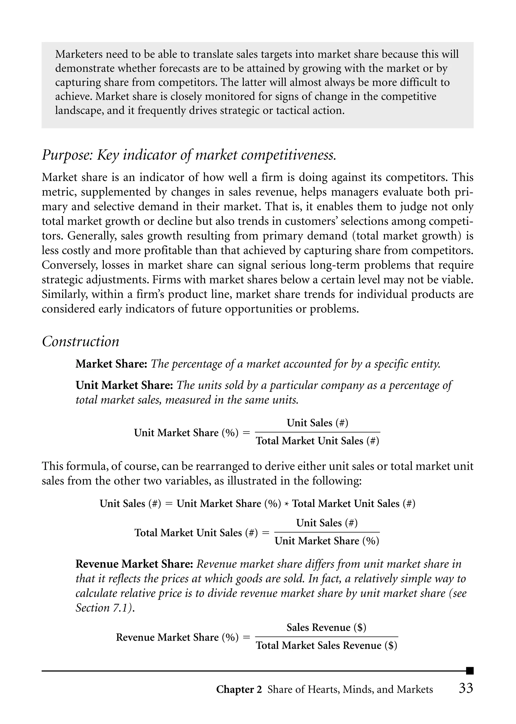 Marketers need to be able to translate sales targets into market share because this will
  demonstrate whether forecasts are to be attained by growing with the market or by
  capturing share from competitors. The latter will almost always be more difficult to
  achieve. Market share is closely monitored for signs of change in the competitive
  landscape, and it frequently drives strategic or tactical action.


Purpose: Key indicator of market competitiveness.
Market share is an indicator of how well a firm is doing against its competitors. This
metric, supplemented by changes in sales revenue, helps managers evaluate both pri-
mary and selective demand in their market. That is, it enables them to judge not only
total market growth or decline but also trends in customers’ selections among competi-
tors. Generally, sales growth resulting from primary demand (total market growth) is
less costly and more profitable than that achieved by capturing share from competitors.
Conversely, losses in market share can signal serious long-term problems that require
strategic adjustments. Firms with market shares below a certain level may not be viable.
Similarly, within a firm’s product line, market share trends for individual products are
considered early indicators of future opportunities or problems.

Construction
       Market Share: The percentage of a market accounted for by a specific entity.
       Unit Market Share: The units sold by a particular company as a percentage of
       total market sales, measured in the same units.
                                                      Unit Sales (#)
                    Unit Market Share (%)
                                               Total Market Unit Sales (#)

This formula, of course, can be rearranged to derive either unit sales or total market unit
sales from the other two variables, as illustrated in the following:
            Unit Sales (#)   Unit Market Share (%) * Total Market Unit Sales (#)
                                                        Unit Sales (#)
                    Total Market Unit Sales (#)
                                                   Unit Market Share (%)

       Revenue Market Share: Revenue market share differs from unit market share in
       that it reflects the prices at which goods are sold. In fact, a relatively simple way to
       calculate relative price is to divide revenue market share by unit market share (see
       Section 7.1).
                                                      Sales Revenue ($)
                Revenue Market Share (%)
                                               Total Market Sales Revenue ($)


                                      Chapter 2 Share of Hearts, Minds, and Markets          33
 