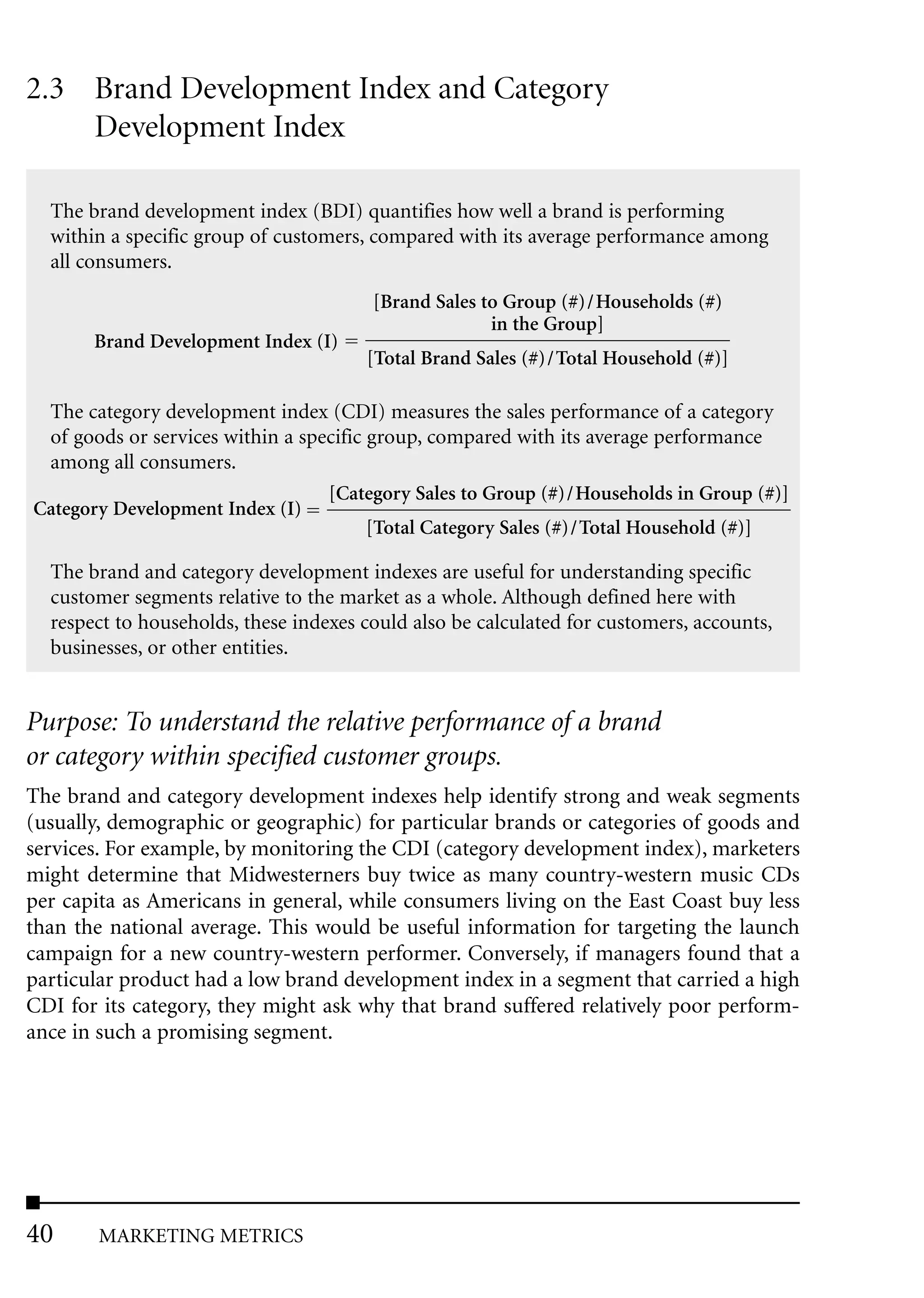 2.3 Brand Development Index and Category
    Development Index

  The brand development index (BDI) quantifies how well a brand is performing
  within a specific group of customers, compared with its average performance among
  all consumers.
                                        [Brand Sales to Group (#)/Households (#)
                                                      in the Group]
       Brand Development Index (I)
                                       [Total Brand Sales (#)/Total Household (#)]

 The category development index (CDI) measures the sales performance of a category
 of goods or services within a specific group, compared with its average performance
 among all consumers.
                                  [Category Sales to Group (#)/Households in Group (#)]
Category Development Index (I)
                                        [Total Category Sales (#)/Total Household (#)]

  The brand and category development indexes are useful for understanding specific
  customer segments relative to the market as a whole. Although defined here with
  respect to households, these indexes could also be calculated for customers, accounts,
  businesses, or other entities.


Purpose: To understand the relative performance of a brand
or category within specified customer groups.
The brand and category development indexes help identify strong and weak segments
(usually, demographic or geographic) for particular brands or categories of goods and
services. For example, by monitoring the CDI (category development index), marketers
might determine that Midwesterners buy twice as many country-western music CDs
per capita as Americans in general, while consumers living on the East Coast buy less
than the national average. This would be useful information for targeting the launch
campaign for a new country-western performer. Conversely, if managers found that a
particular product had a low brand development index in a segment that carried a high
CDI for its category, they might ask why that brand suffered relatively poor perform-
ance in such a promising segment.




40     MARKETING METRICS
 