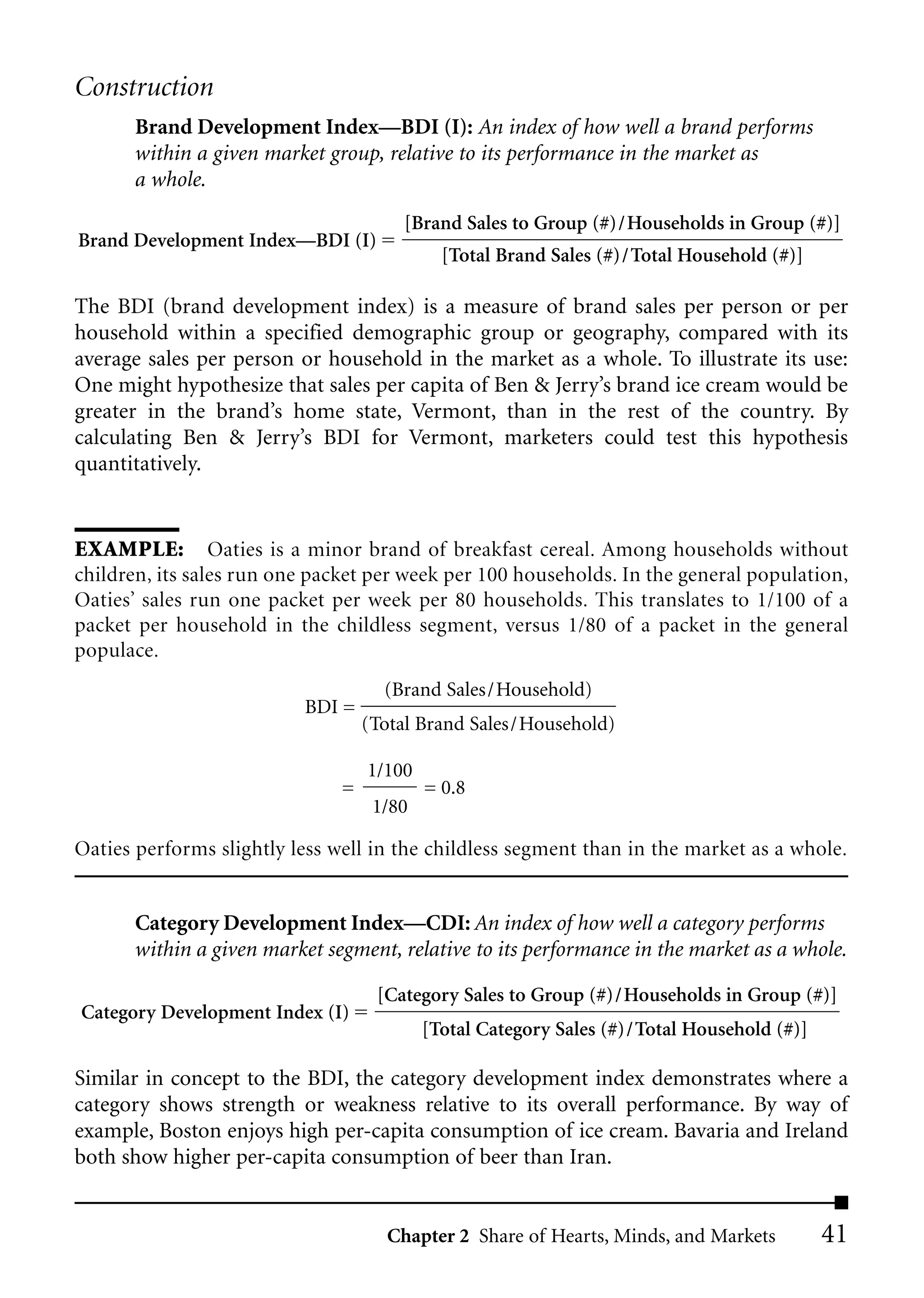 Construction
       Brand Development Index—BDI (I): An index of how well a brand performs
       within a given market group, relative to its performance in the market as
       a whole.
                                       [Brand Sales to Group (#)/Households in Group (#)]
Brand Development Index––BDI (I)
                                             [Total Brand Sales (#)/Total Household (#)]

The BDI (brand development index) is a measure of brand sales per person or per
household within a specified demographic group or geography, compared with its
average sales per person or household in the market as a whole. To illustrate its use:
One might hypothesize that sales per capita of Ben & Jerry’s brand ice cream would be
greater in the brand’s home state, Vermont, than in the rest of the country. By
calculating Ben & Jerry’s BDI for Vermont, marketers could test this hypothesis
quantitatively.


EXAMPLE: Oaties is a minor brand of breakfast cereal. Among households without
children, its sales run one packet per week per 100 households. In the general population,
Oaties’ sales run one packet per week per 80 households. This translates to 1/100 of a
packet per household in the childless segment, versus 1/80 of a packet in the general
populace.
                                     (Brand Sales/Household)
                           BDI =
                                   (Total Brand Sales/Household)

                                   1/100
                               =           = 0.8
                                    1/80

Oaties performs slightly less well in the childless segment than in the market as a whole.


       Category Development Index—CDI: An index of how well a category performs
       within a given market segment, relative to its performance in the market as a whole.

                                    [Category Sales to Group (#)/Households in Group (#)]
Category Development Index (I)
                                           [Total Category Sales (#)/Total Household (#)]

Similar in concept to the BDI, the category development index demonstrates where a
category shows strength or weakness relative to its overall performance. By way of
example, Boston enjoys high per-capita consumption of ice cream. Bavaria and Ireland
both show higher per-capita consumption of beer than Iran.


                                     Chapter 2 Share of Hearts, Minds, and Markets          41
 