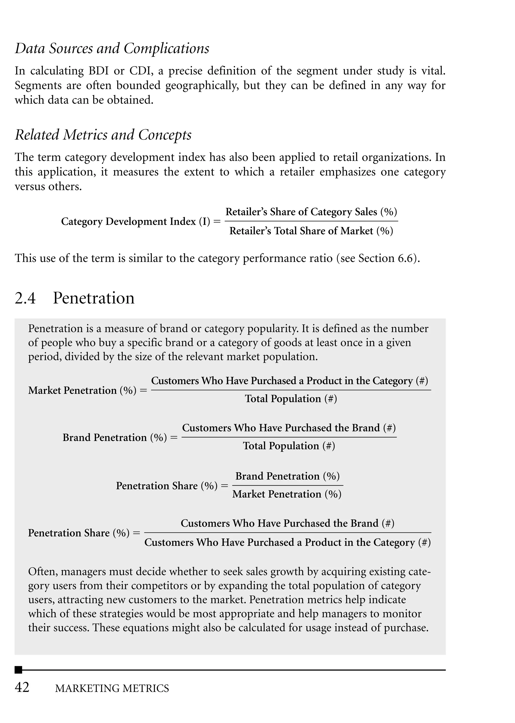Data Sources and Complications
In calculating BDI or CDI, a precise definition of the segment under study is vital.
Segments are often bounded geographically, but they can be defined in any way for
which data can be obtained.

Related Metrics and Concepts
The term category development index has also been applied to retail organizations. In
this application, it measures the extent to which a retailer emphasizes one category
versus others.

                                            Retailer’s Share of Category Sales (%)
         Category Development Index (I)
                                            Retailer’s Total Share of Market (%)

This use of the term is similar to the category performance ratio (see Section 6.6).


2.4 Penetration
  Penetration is a measure of brand or category popularity. It is defined as the number
  of people who buy a specific brand or a category of goods at least once in a given
  period, divided by the size of the relevant market population.

                            Customers Who Have Purchased a Product in the Category (#)
  Market Penetration (%)
                                                Total Population (#)

                                  Customers Who Have Purchased the Brand (#)
         Brand Penetration (%)
                                               Total Population (#)

                                              Brand Penetration (%)
                    Penetration Share (%)
                                             Market Penetration (%)

                                  Customers Who Have Purchased the Brand (#)
  Penetration Share (%)
                           Customers Who Have Purchased a Product in the Category (#)

  Often, managers must decide whether to seek sales growth by acquiring existing cate-
  gory users from their competitors or by expanding the total population of category
  users, attracting new customers to the market. Penetration metrics help indicate
  which of these strategies would be most appropriate and help managers to monitor
  their success. These equations might also be calculated for usage instead of purchase.




42      MARKETING METRICS
 