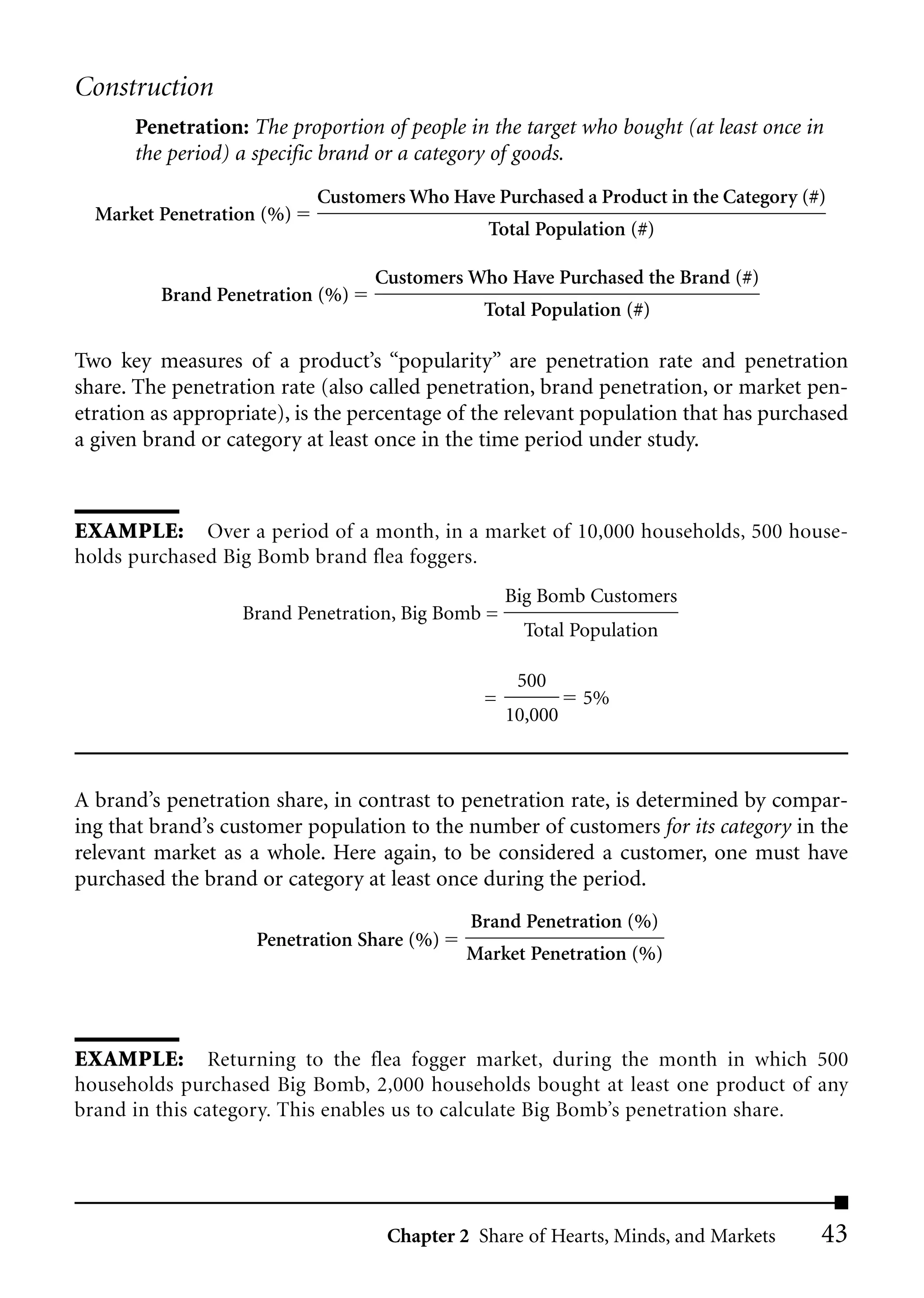 Construction
      Penetration: The proportion of people in the target who bought (at least once in
      the period) a specific brand or a category of goods.
                           Customers Who Have Purchased a Product in the Category (#)
  Market Penetration (%)
                                               Total Population (#)

                                  Customers Who Have Purchased the Brand (#)
         Brand Penetration (%)
                                               Total Population (#)

Two key measures of a product’s “popularity” are penetration rate and penetration
share. The penetration rate (also called penetration, brand penetration, or market pen-
etration as appropriate), is the percentage of the relevant population that has purchased
a given brand or category at least once in the time period under study.



EXAMPLE: Over a period of a month, in a market of 10,000 households, 500 house-
holds purchased Big Bomb brand flea foggers.
                                                   Big Bomb Customers
                   Brand Penetration, Big Bomb =
                                                     Total Population

                                                    500
                                               =            5%
                                                   10,000



A brand’s penetration share, in contrast to penetration rate, is determined by compar-
ing that brand’s customer population to the number of customers for its category in the
relevant market as a whole. Here again, to be considered a customer, one must have
purchased the brand or category at least once during the period.
                                             Brand Penetration (%)
                    Penetration Share (%)
                                             Market Penetration (%)




EXAMPLE: Returning to the flea fogger market, during the month in which 500
households purchased Big Bomb, 2,000 households bought at least one product of any
brand in this category. This enables us to calculate Big Bomb’s penetration share.




                                   Chapter 2 Share of Hearts, Minds, and Markets     43
 