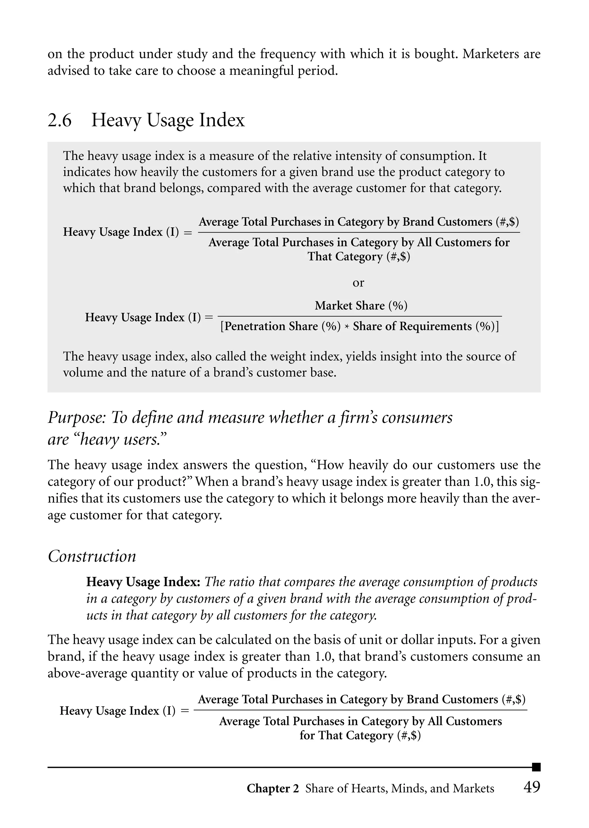 on the product under study and the frequency with which it is bought. Marketers are
advised to take care to choose a meaningful period.


2.6 Heavy Usage Index
  The heavy usage index is a measure of the relative intensity of consumption. It
  indicates how heavily the customers for a given brand use the product category to
  which that brand belongs, compared with the average customer for that category.

                           Average Total Purchases in Category by Brand Customers (#,$)
  Heavy Usage Index (I)
                              Average Total Purchases in Category by All Customers for
                                                That Category (#,$)

                                                         or
                                                 Market Share (%)
      Heavy Usage Index (I)
                                [Penetration Share (%) * Share of Requirements (%)]

  The heavy usage index, also called the weight index, yields insight into the source of
  volume and the nature of a brand’s customer base.


Purpose: To define and measure whether a firm’s consumers
are “heavy users.”
The heavy usage index answers the question, “How heavily do our customers use the
category of our product?” When a brand’s heavy usage index is greater than 1.0, this sig-
nifies that its customers use the category to which it belongs more heavily than the aver-
age customer for that category.

Construction
       Heavy Usage Index: The ratio that compares the average consumption of products
       in a category by customers of a given brand with the average consumption of prod-
       ucts in that category by all customers for the category.
The heavy usage index can be calculated on the basis of unit or dollar inputs. For a given
brand, if the heavy usage index is greater than 1.0, that brand’s customers consume an
above-average quantity or value of products in the category.
                           Average Total Purchases in Category by Brand Customers (#,$)
  Heavy Usage Index (I)
                               Average Total Purchases in Category by All Customers
                                              for That Category (#,$)



                                     Chapter 2 Share of Hearts, Minds, and Markets         49
 
