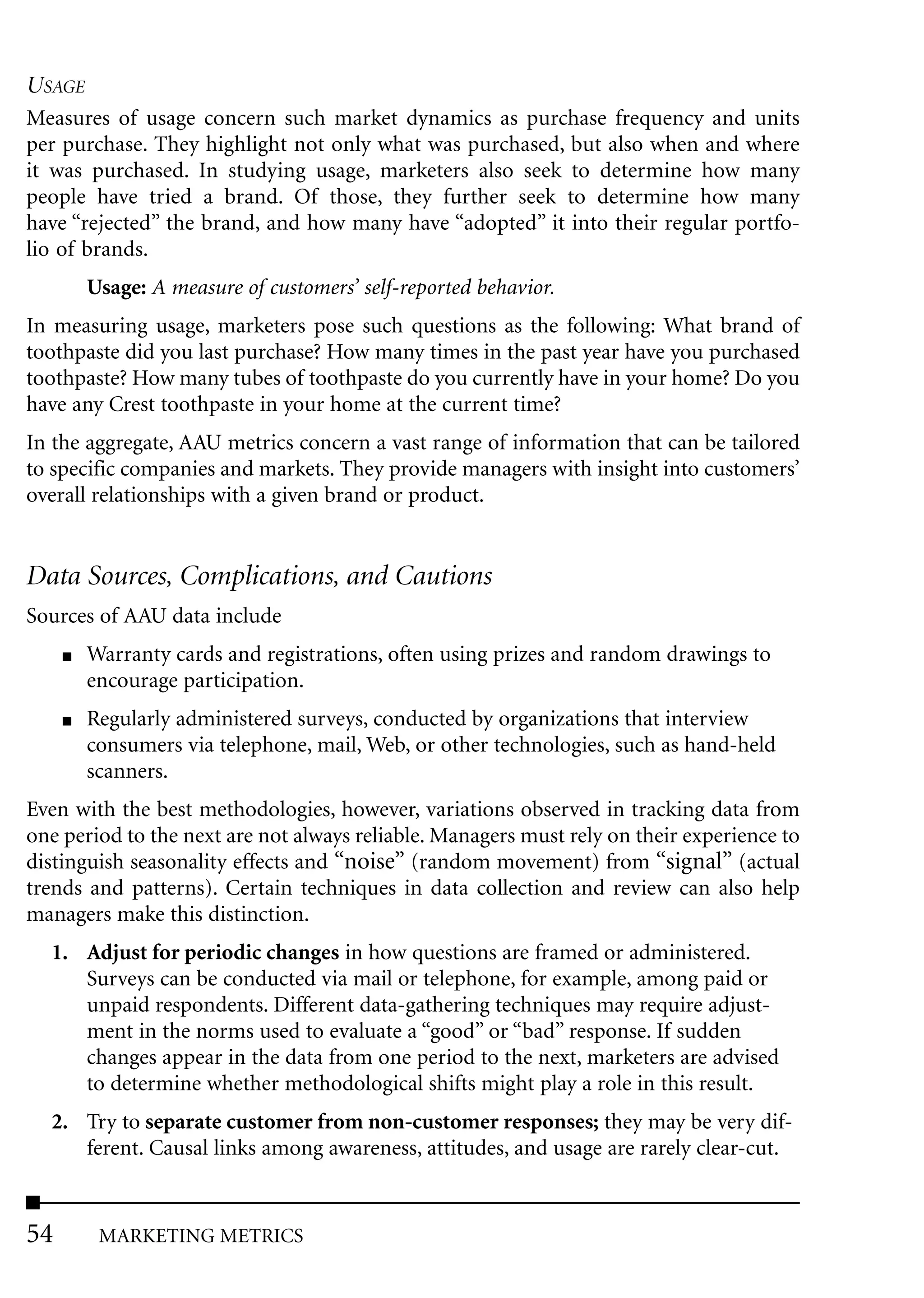 USAGE
Measures of usage concern such market dynamics as purchase frequency and units
per purchase. They highlight not only what was purchased, but also when and where
it was purchased. In studying usage, marketers also seek to determine how many
people have tried a brand. Of those, they further seek to determine how many
have “rejected” the brand, and how many have “adopted” it into their regular portfo-
lio of brands.
         Usage: A measure of customers’ self-reported behavior.
In measuring usage, marketers pose such questions as the following: What brand of
toothpaste did you last purchase? How many times in the past year have you purchased
toothpaste? How many tubes of toothpaste do you currently have in your home? Do you
have any Crest toothpaste in your home at the current time?
In the aggregate, AAU metrics concern a vast range of information that can be tailored
to specific companies and markets. They provide managers with insight into customers’
overall relationships with a given brand or product.


Data Sources, Complications, and Cautions
Sources of AAU data include
     ■   Warranty cards and registrations, often using prizes and random drawings to
         encourage participation.
     ■   Regularly administered surveys, conducted by organizations that interview
         consumers via telephone, mail, Web, or other technologies, such as hand-held
         scanners.
Even with the best methodologies, however, variations observed in tracking data from
one period to the next are not always reliable. Managers must rely on their experience to
distinguish seasonality effects and “noise” (random movement) from “signal” (actual
trends and patterns). Certain techniques in data collection and review can also help
managers make this distinction.
  1. Adjust for periodic changes in how questions are framed or administered.
     Surveys can be conducted via mail or telephone, for example, among paid or
     unpaid respondents. Different data-gathering techniques may require adjust-
     ment in the norms used to evaluate a “good” or “bad” response. If sudden
     changes appear in the data from one period to the next, marketers are advised
     to determine whether methodological shifts might play a role in this result.
  2. Try to separate customer from non-customer responses; they may be very dif-
     ferent. Causal links among awareness, attitudes, and usage are rarely clear-cut.


54        MARKETING METRICS
 