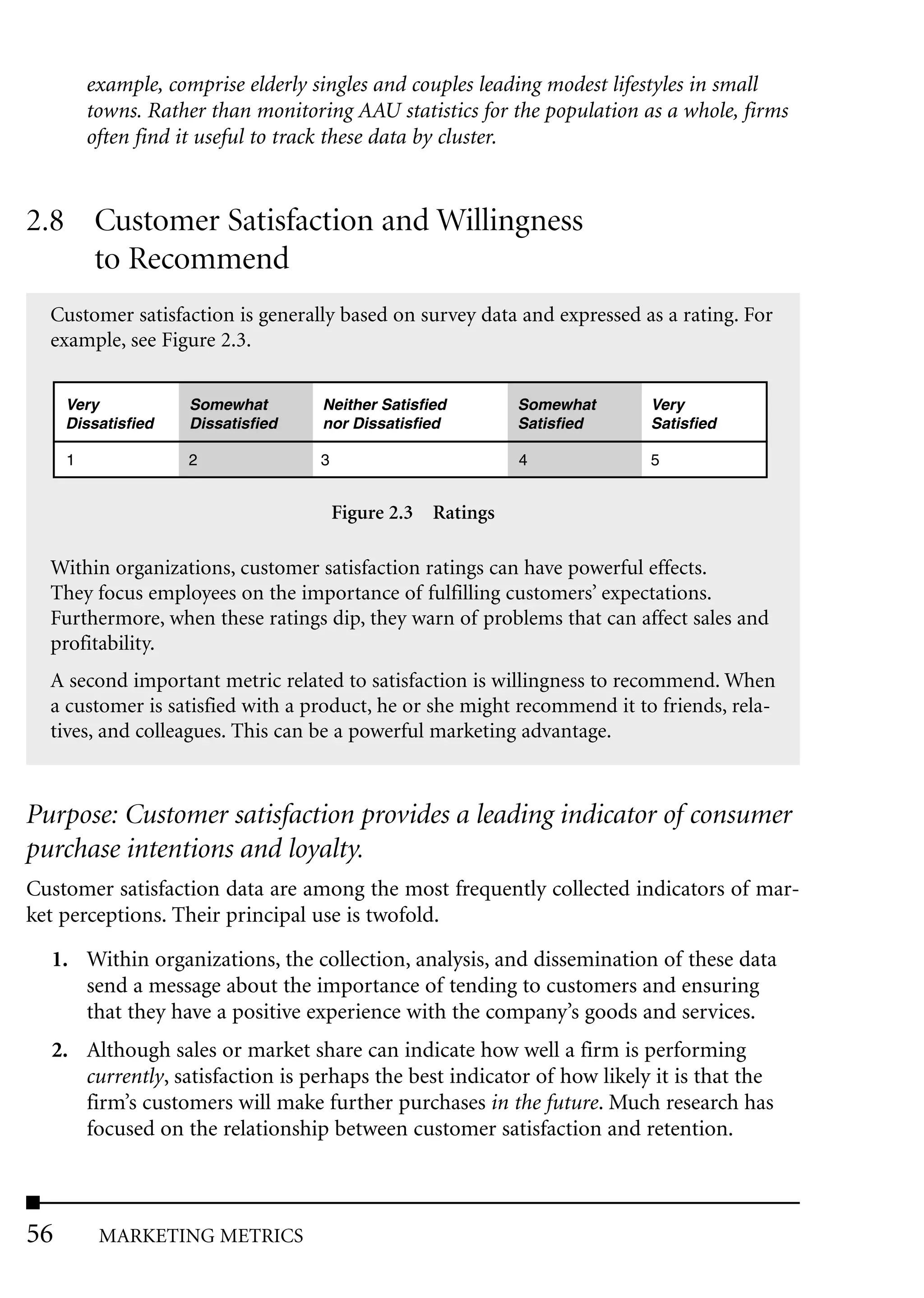 example, comprise elderly singles and couples leading modest lifestyles in small
         towns. Rather than monitoring AAU statistics for the population as a whole, firms
         often find it useful to track these data by cluster.


2.8 Customer Satisfaction and Willingness
    to Recommend
  Customer satisfaction is generally based on survey data and expressed as a rating. For
  example, see Figure 2.3.


     Very           Somewhat        Neither Satisfied        Somewhat     Very
     Dissatisfied   Dissatisfied    nor Dissatisfied         Satisfied    Satisfied

     1              2               3                        4            5


                                        Figure 2.3 Ratings

  Within organizations, customer satisfaction ratings can have powerful effects.
  They focus employees on the importance of fulfilling customers’ expectations.
  Furthermore, when these ratings dip, they warn of problems that can affect sales and
  profitability.
  A second important metric related to satisfaction is willingness to recommend. When
  a customer is satisfied with a product, he or she might recommend it to friends, rela-
  tives, and colleagues. This can be a powerful marketing advantage.



Purpose: Customer satisfaction provides a leading indicator of consumer
purchase intentions and loyalty.
Customer satisfaction data are among the most frequently collected indicators of mar-
ket perceptions. Their principal use is twofold.

  1. Within organizations, the collection, analysis, and dissemination of these data
     send a message about the importance of tending to customers and ensuring
     that they have a positive experience with the company’s goods and services.
  2. Although sales or market share can indicate how well a firm is performing
     currently, satisfaction is perhaps the best indicator of how likely it is that the
     firm’s customers will make further purchases in the future. Much research has
     focused on the relationship between customer satisfaction and retention.



56        MARKETING METRICS
 