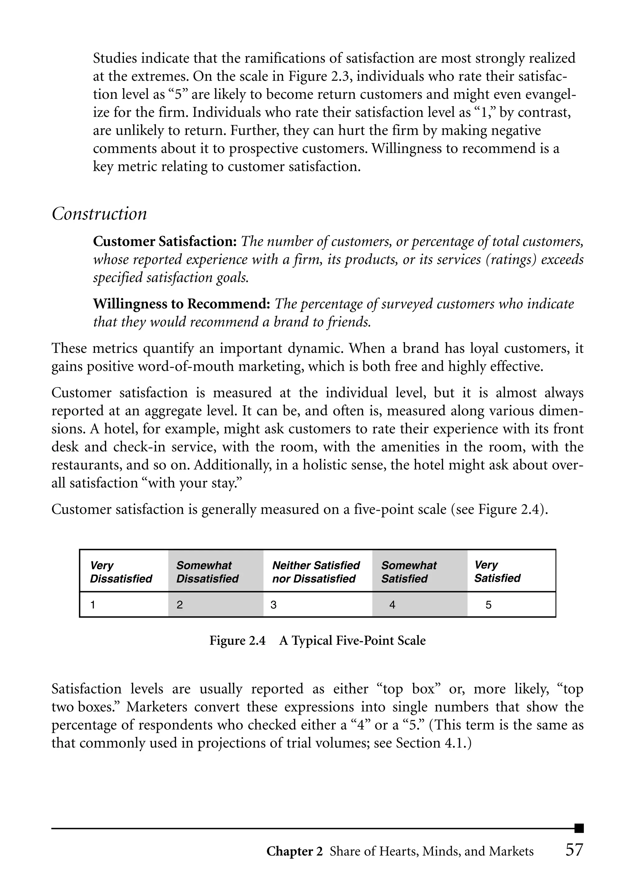 Studies indicate that the ramifications of satisfaction are most strongly realized
       at the extremes. On the scale in Figure 2.3, individuals who rate their satisfac-
       tion level as “5” are likely to become return customers and might even evangel-
       ize for the firm. Individuals who rate their satisfaction level as “1,” by contrast,
       are unlikely to return. Further, they can hurt the firm by making negative
       comments about it to prospective customers. Willingness to recommend is a
       key metric relating to customer satisfaction.


Construction
       Customer Satisfaction: The number of customers, or percentage of total customers,
       whose reported experience with a firm, its products, or its services (ratings) exceeds
       specified satisfaction goals.
       Willingness to Recommend: The percentage of surveyed customers who indicate
       that they would recommend a brand to friends.
These metrics quantify an important dynamic. When a brand has loyal customers, it
gains positive word-of-mouth marketing, which is both free and highly effective.
Customer satisfaction is measured at the individual level, but it is almost always
reported at an aggregate level. It can be, and often is, measured along various dimen-
sions. A hotel, for example, might ask customers to rate their experience with its front
desk and check-in service, with the room, with the amenities in the room, with the
restaurants, and so on. Additionally, in a holistic sense, the hotel might ask about over-
all satisfaction “with your stay.”
Customer satisfaction is generally measured on a five-point scale (see Figure 2.4).


      Very           Somewhat         Neither Satisfied   Somewhat       Very
      Dissatisfied   Dissatisfied     nor Dissatisfied    Satisfied      Satisfied

      1              2                3                    4               5


                           Figure 2.4 A Typical Five-Point Scale


Satisfaction levels are usually reported as either “top box” or, more likely, “top
two boxes.” Marketers convert these expressions into single numbers that show the
percentage of respondents who checked either a “4” or a “5.” (This term is the same as
that commonly used in projections of trial volumes; see Section 4.1.)




                                     Chapter 2 Share of Hearts, Minds, and Markets       57
 