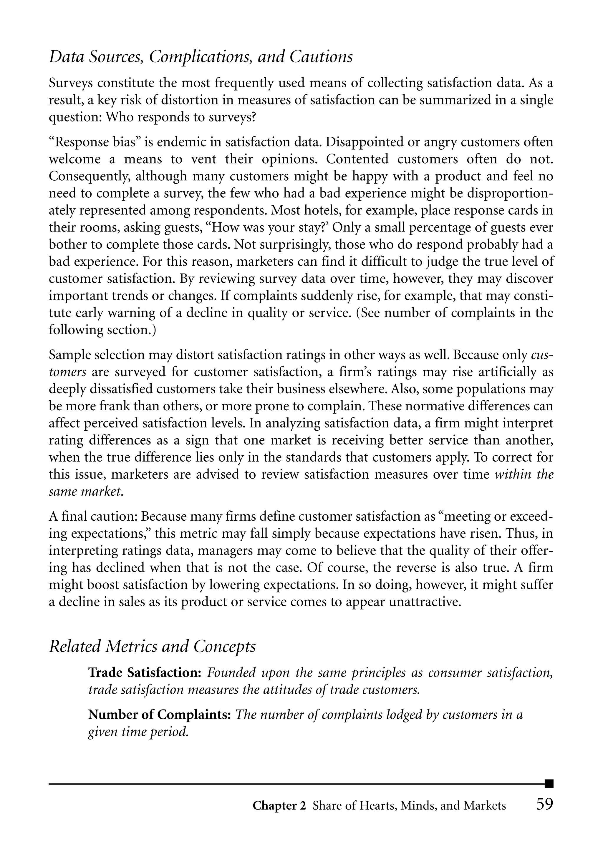 Data Sources, Complications, and Cautions
Surveys constitute the most frequently used means of collecting satisfaction data. As a
result, a key risk of distortion in measures of satisfaction can be summarized in a single
question: Who responds to surveys?
“Response bias” is endemic in satisfaction data. Disappointed or angry customers often
welcome a means to vent their opinions. Contented customers often do not.
Consequently, although many customers might be happy with a product and feel no
need to complete a survey, the few who had a bad experience might be disproportion-
ately represented among respondents. Most hotels, for example, place response cards in
their rooms, asking guests, “How was your stay?’ Only a small percentage of guests ever
bother to complete those cards. Not surprisingly, those who do respond probably had a
bad experience. For this reason, marketers can find it difficult to judge the true level of
customer satisfaction. By reviewing survey data over time, however, they may discover
important trends or changes. If complaints suddenly rise, for example, that may consti-
tute early warning of a decline in quality or service. (See number of complaints in the
following section.)
Sample selection may distort satisfaction ratings in other ways as well. Because only cus-
tomers are surveyed for customer satisfaction, a firm’s ratings may rise artificially as
deeply dissatisfied customers take their business elsewhere. Also, some populations may
be more frank than others, or more prone to complain. These normative differences can
affect perceived satisfaction levels. In analyzing satisfaction data, a firm might interpret
rating differences as a sign that one market is receiving better service than another,
when the true difference lies only in the standards that customers apply. To correct for
this issue, marketers are advised to review satisfaction measures over time within the
same market.
A final caution: Because many firms define customer satisfaction as “meeting or exceed-
ing expectations,” this metric may fall simply because expectations have risen. Thus, in
interpreting ratings data, managers may come to believe that the quality of their offer-
ing has declined when that is not the case. Of course, the reverse is also true. A firm
might boost satisfaction by lowering expectations. In so doing, however, it might suffer
a decline in sales as its product or service comes to appear unattractive.


Related Metrics and Concepts
       Trade Satisfaction: Founded upon the same principles as consumer satisfaction,
       trade satisfaction measures the attitudes of trade customers.
       Number of Complaints: The number of complaints lodged by customers in a
       given time period.




                                     Chapter 2 Share of Hearts, Minds, and Markets      59
 