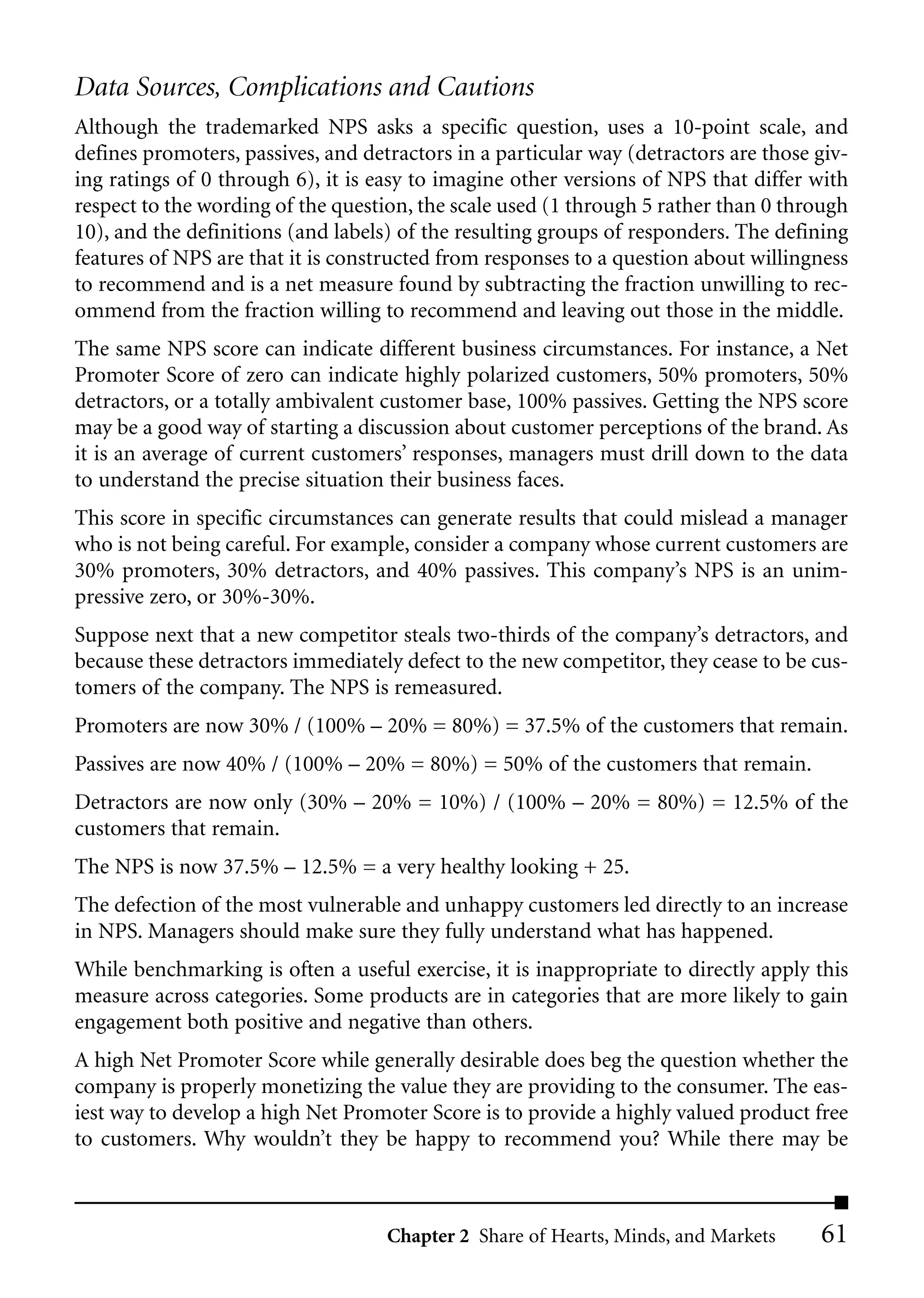Data Sources, Complications and Cautions
Although the trademarked NPS asks a specific question, uses a 10-point scale, and
defines promoters, passives, and detractors in a particular way (detractors are those giv-
ing ratings of 0 through 6), it is easy to imagine other versions of NPS that differ with
respect to the wording of the question, the scale used (1 through 5 rather than 0 through
10), and the definitions (and labels) of the resulting groups of responders. The defining
features of NPS are that it is constructed from responses to a question about willingness
to recommend and is a net measure found by subtracting the fraction unwilling to rec-
ommend from the fraction willing to recommend and leaving out those in the middle.
The same NPS score can indicate different business circumstances. For instance, a Net
Promoter Score of zero can indicate highly polarized customers, 50% promoters, 50%
detractors, or a totally ambivalent customer base, 100% passives. Getting the NPS score
may be a good way of starting a discussion about customer perceptions of the brand. As
it is an average of current customers’ responses, managers must drill down to the data
to understand the precise situation their business faces.
This score in specific circumstances can generate results that could mislead a manager
who is not being careful. For example, consider a company whose current customers are
30% promoters, 30% detractors, and 40% passives. This company’s NPS is an unim-
pressive zero, or 30%-30%.
Suppose next that a new competitor steals two-thirds of the company’s detractors, and
because these detractors immediately defect to the new competitor, they cease to be cus-
tomers of the company. The NPS is remeasured.
Promoters are now 30% / (100% – 20% = 80%) = 37.5% of the customers that remain.
Passives are now 40% / (100% – 20% = 80%) = 50% of the customers that remain.
Detractors are now only (30% – 20% = 10%) / (100% – 20% = 80%) = 12.5% of the
customers that remain.
The NPS is now 37.5% – 12.5% = a very healthy looking + 25.
The defection of the most vulnerable and unhappy customers led directly to an increase
in NPS. Managers should make sure they fully understand what has happened.
While benchmarking is often a useful exercise, it is inappropriate to directly apply this
measure across categories. Some products are in categories that are more likely to gain
engagement both positive and negative than others.
A high Net Promoter Score while generally desirable does beg the question whether the
company is properly monetizing the value they are providing to the consumer. The eas-
iest way to develop a high Net Promoter Score is to provide a highly valued product free
to customers. Why wouldn’t they be happy to recommend you? While there may be



                                    Chapter 2 Share of Hearts, Minds, and Markets     61
 