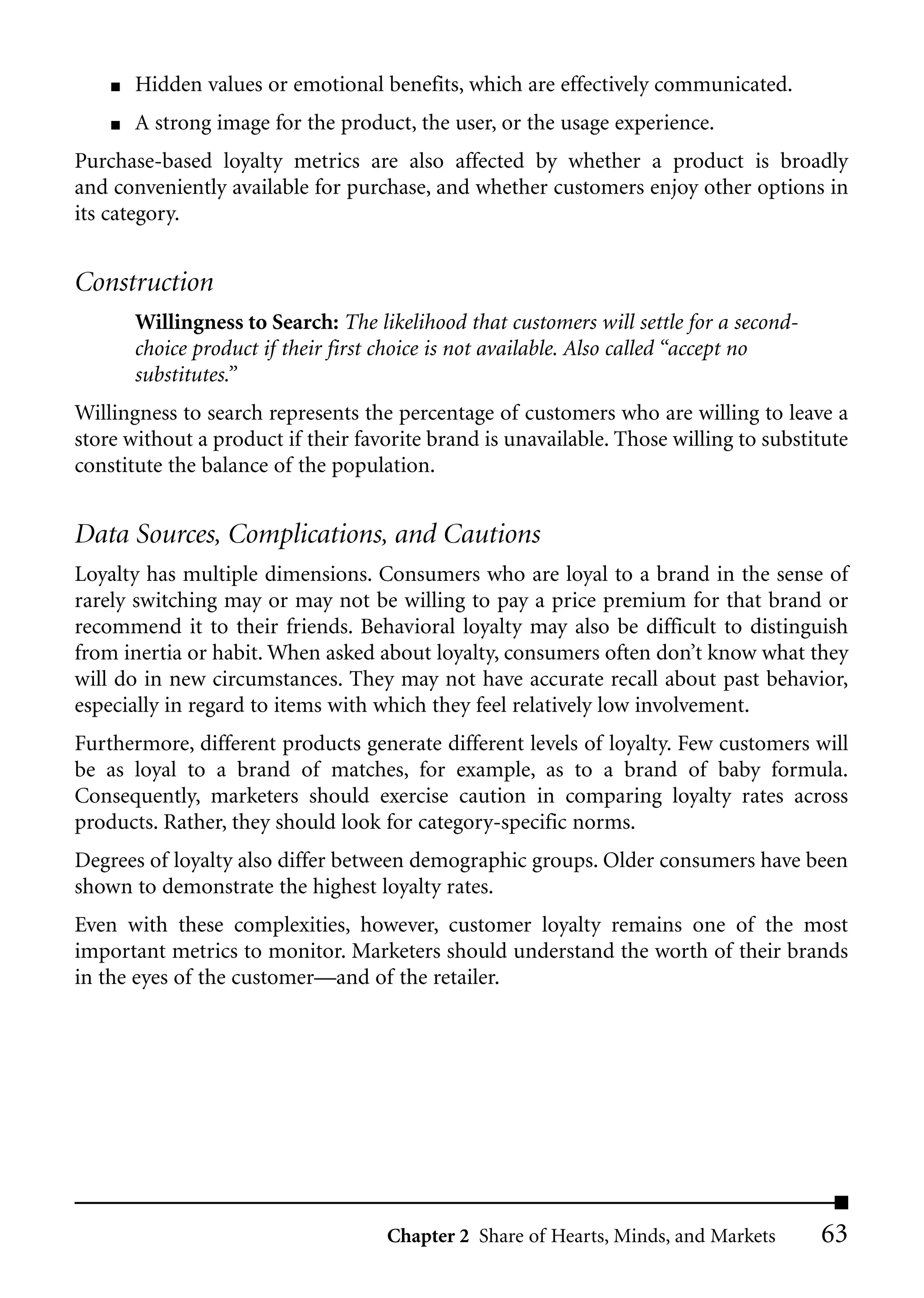 ■   Hidden values or emotional benefits, which are effectively communicated.
    ■   A strong image for the product, the user, or the usage experience.
Purchase-based loyalty metrics are also affected by whether a product is broadly
and conveniently available for purchase, and whether customers enjoy other options in
its category.


Construction
        Willingness to Search: The likelihood that customers will settle for a second-
        choice product if their first choice is not available. Also called “accept no
        substitutes.”
Willingness to search represents the percentage of customers who are willing to leave a
store without a product if their favorite brand is unavailable. Those willing to substitute
constitute the balance of the population.


Data Sources, Complications, and Cautions
Loyalty has multiple dimensions. Consumers who are loyal to a brand in the sense of
rarely switching may or may not be willing to pay a price premium for that brand or
recommend it to their friends. Behavioral loyalty may also be difficult to distinguish
from inertia or habit. When asked about loyalty, consumers often don’t know what they
will do in new circumstances. They may not have accurate recall about past behavior,
especially in regard to items with which they feel relatively low involvement.
Furthermore, different products generate different levels of loyalty. Few customers will
be as loyal to a brand of matches, for example, as to a brand of baby formula.
Consequently, marketers should exercise caution in comparing loyalty rates across
products. Rather, they should look for category-specific norms.
Degrees of loyalty also differ between demographic groups. Older consumers have been
shown to demonstrate the highest loyalty rates.
Even with these complexities, however, customer loyalty remains one of the most
important metrics to monitor. Marketers should understand the worth of their brands
in the eyes of the customer––and of the retailer.




                                     Chapter 2 Share of Hearts, Minds, and Markets       63
 