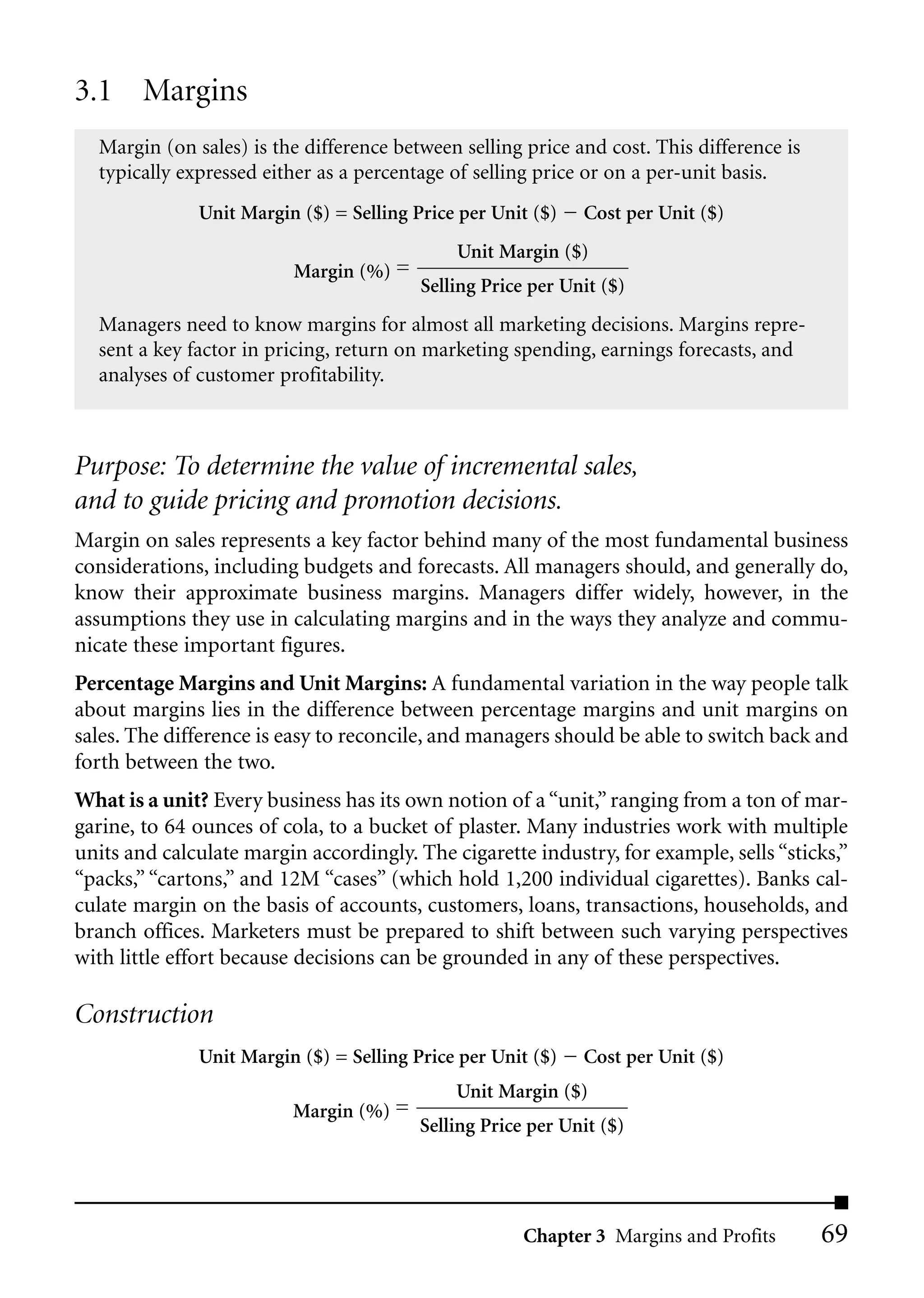 3.1 Margins
  Margin (on sales) is the difference between selling price and cost. This difference is
  typically expressed either as a percentage of selling price or on a per-unit basis.
              Unit Margin ($) = Selling Price per Unit ($)   Cost per Unit ($)
                                             Unit Margin ($)
                          Margin (%) =
                                         Selling Price per Unit ($)
  Managers need to know margins for almost all marketing decisions. Margins repre-
  sent a key factor in pricing, return on marketing spending, earnings forecasts, and
  analyses of customer profitability.



Purpose: To determine the value of incremental sales,
and to guide pricing and promotion decisions.
Margin on sales represents a key factor behind many of the most fundamental business
considerations, including budgets and forecasts. All managers should, and generally do,
know their approximate business margins. Managers differ widely, however, in the
assumptions they use in calculating margins and in the ways they analyze and commu-
nicate these important figures.
Percentage Margins and Unit Margins: A fundamental variation in the way people talk
about margins lies in the difference between percentage margins and unit margins on
sales. The difference is easy to reconcile, and managers should be able to switch back and
forth between the two.
What is a unit? Every business has its own notion of a “unit,” ranging from a ton of mar-
garine, to 64 ounces of cola, to a bucket of plaster. Many industries work with multiple
units and calculate margin accordingly. The cigarette industry, for example, sells “sticks,”
“packs,” “cartons,” and 12M “cases” (which hold 1,200 individual cigarettes). Banks cal-
culate margin on the basis of accounts, customers, loans, transactions, households, and
branch offices. Marketers must be prepared to shift between such varying perspectives
with little effort because decisions can be grounded in any of these perspectives.

Construction
              Unit Margin ($) = Selling Price per Unit ($)   Cost per Unit ($)
                                             Unit Margin ($)
                         Margin (%) =
                                         Selling Price per Unit ($)




                                                      Chapter 3 Margins and Profits        69
 