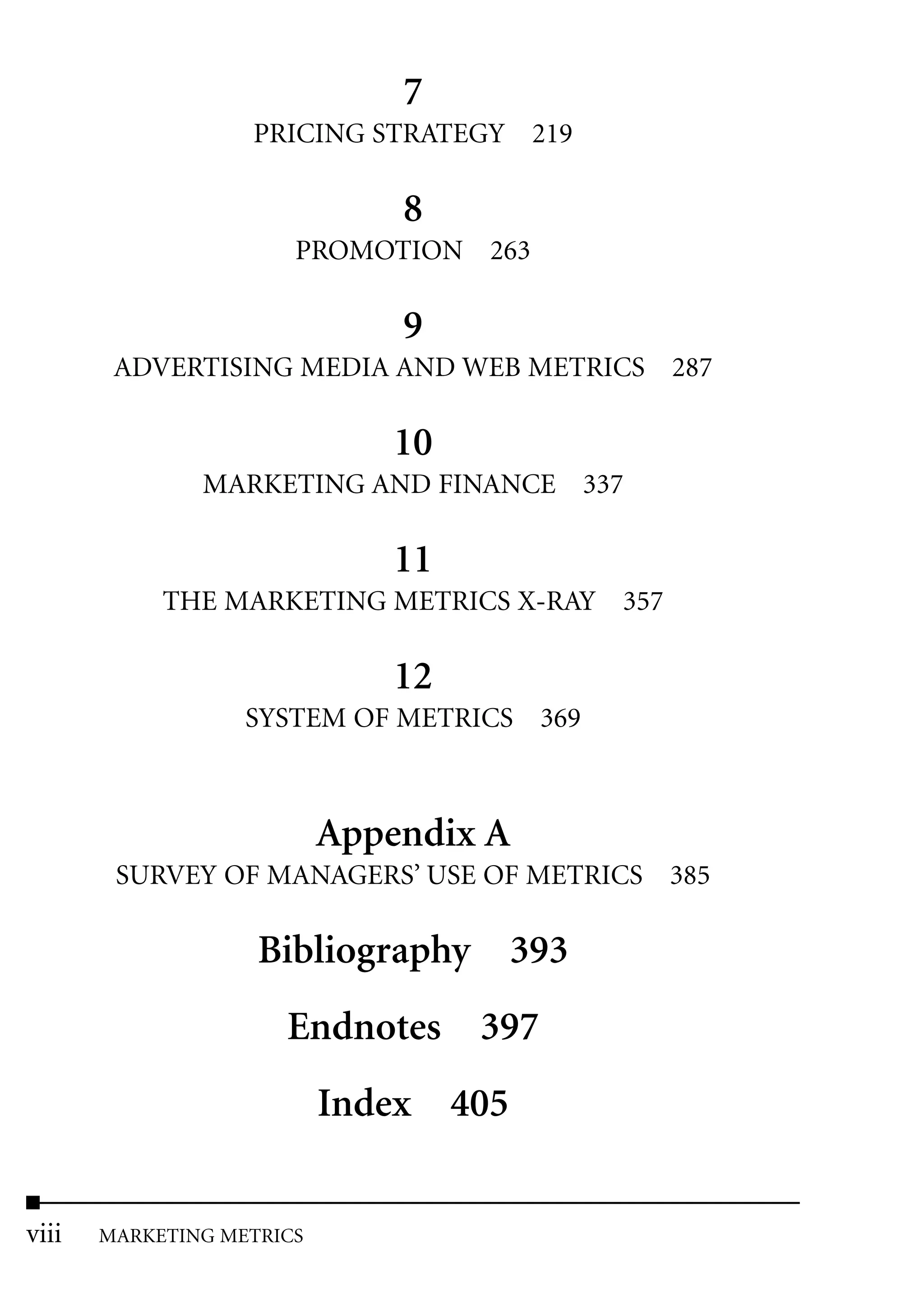 7
                   PRICING STRATEGY 219

                               8
                       PROMOTION 263

                               9
        ADVERTISING MEDIA AND WEB METRICS 287

                              10
               MARKETING AND FINANCE 337

                              11
            THE MARKETING METRICS X-RAY 357

                              12
                   SYSTEM OF METRICS 369



                           Appendix A
        SURVEY OF MANAGERS’ USE OF METRICS 385

                    Bibliography 393
                      Endnotes 397
                           Index 405


viii   MARKETING METRICS
 