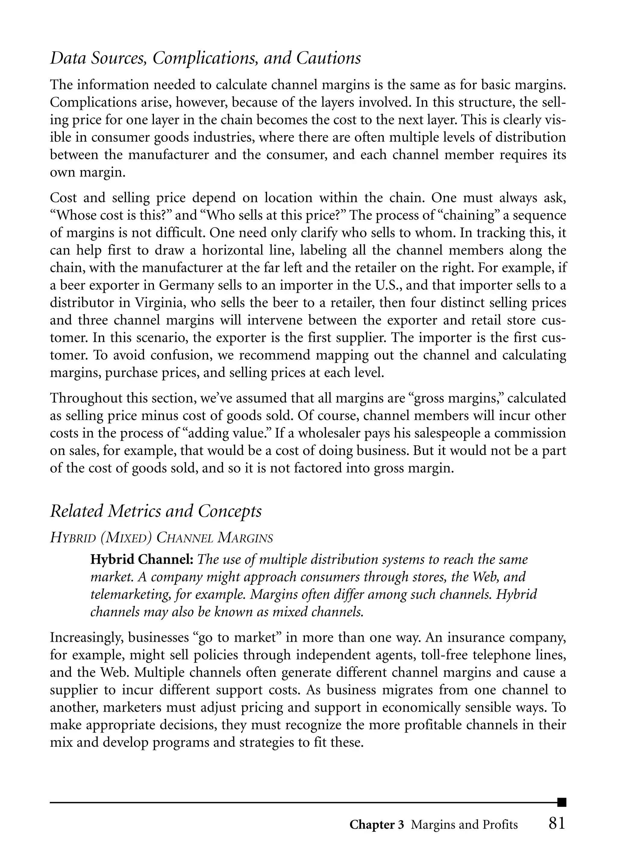 Data Sources, Complications, and Cautions
The information needed to calculate channel margins is the same as for basic margins.
Complications arise, however, because of the layers involved. In this structure, the sell-
ing price for one layer in the chain becomes the cost to the next layer. This is clearly vis-
ible in consumer goods industries, where there are often multiple levels of distribution
between the manufacturer and the consumer, and each channel member requires its
own margin.
Cost and selling price depend on location within the chain. One must always ask,
“Whose cost is this?” and “Who sells at this price?” The process of “chaining” a sequence
of margins is not difficult. One need only clarify who sells to whom. In tracking this, it
can help first to draw a horizontal line, labeling all the channel members along the
chain, with the manufacturer at the far left and the retailer on the right. For example, if
a beer exporter in Germany sells to an importer in the U.S., and that importer sells to a
distributor in Virginia, who sells the beer to a retailer, then four distinct selling prices
and three channel margins will intervene between the exporter and retail store cus-
tomer. In this scenario, the exporter is the first supplier. The importer is the first cus-
tomer. To avoid confusion, we recommend mapping out the channel and calculating
margins, purchase prices, and selling prices at each level.
Throughout this section, we’ve assumed that all margins are “gross margins,” calculated
as selling price minus cost of goods sold. Of course, channel members will incur other
costs in the process of “adding value.” If a wholesaler pays his salespeople a commission
on sales, for example, that would be a cost of doing business. But it would not be a part
of the cost of goods sold, and so it is not factored into gross margin.

Related Metrics and Concepts
HYBRID (MIXED) CHANNEL MARGINS
       Hybrid Channel: The use of multiple distribution systems to reach the same
       market. A company might approach consumers through stores, the Web, and
       telemarketing, for example. Margins often differ among such channels. Hybrid
       channels may also be known as mixed channels.
Increasingly, businesses “go to market” in more than one way. An insurance company,
for example, might sell policies through independent agents, toll-free telephone lines,
and the Web. Multiple channels often generate different channel margins and cause a
supplier to incur different support costs. As business migrates from one channel to
another, marketers must adjust pricing and support in economically sensible ways. To
make appropriate decisions, they must recognize the more profitable channels in their
mix and develop programs and strategies to fit these.




                                                     Chapter 3 Margins and Profits       81
 