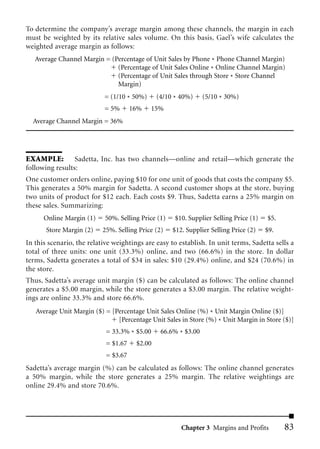 To determine the company’s average margin among these channels, the margin in each
must be weighted by its relative sales volume. On this basis, Gael’s wife calculates the
weighted average margin as follows:
   Average Channel Margin = (Percentage of Unit Sales by Phone * Phone Channel Margin)
                              (Percentage of Unit Sales Online * Online Channel Margin)
                              (Percentage of Unit Sales through Store * Store Channel
                              Margin)
                           = (1/10 * 50%)      (4/10 * 40%)     (5/10 * 30%)
                           = 5%       16%   15%
  Average Channel Margin = 36%




EXAMPLE: Sadetta, Inc. has two channels—online and retail—which generate the
following results:
One customer orders online, paying $10 for one unit of goods that costs the company $5.
This generates a 50% margin for Sadetta. A second customer shops at the store, buying
two units of product for $12 each. Each costs $9. Thus, Sadetta earns a 25% margin on
these sales. Summarizing:
      Online Margin (1)     50%. Selling Price (1)   $10. Supplier Selling Price (1)   $5.
       Store Margin (2)    25%. Selling Price (2)    $12. Supplier Selling Price (2)   $9.
In this scenario, the relative weightings are easy to establish. In unit terms, Sadetta sells a
total of three units: one unit (33.3%) online, and two (66.6%) in the store. In dollar
terms, Sadetta generates a total of $34 in sales: $10 (29.4%) online, and $24 (70.6%) in
the store.
Thus, Sadetta’s average unit margin ($) can be calculated as follows: The online channel
generates a $5.00 margin, while the store generates a $3.00 margin. The relative weight-
ings are online 33.3% and store 66.6%.
   Average Unit Margin ($) = [Percentage Unit Sales Online (%) * Unit Margin Online ($)]
                               [Percentage Unit Sales in Store (%) * Unit Margin in Store ($)]
                            = 33.3% * $5.00     66.6% * $3.00
                            = $1.67    $2.00
                            = $3.67
Sadetta’s average margin (%) can be calculated as follows: The online channel generates
a 50% margin, while the store generates a 25% margin. The relative weightings are
online 29.4% and store 70.6%.




                                                        Chapter 3 Margins and Profits        83
 