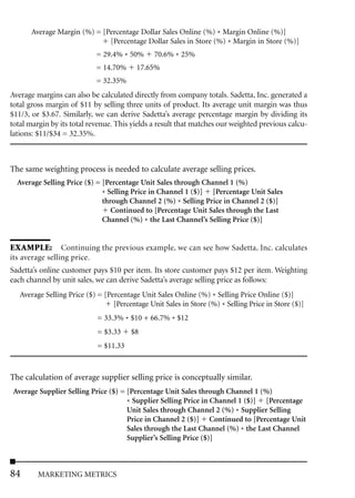 Average Margin (%) = [Percentage Dollar Sales Online (%) * Margin Online (%)]
                             [Percentage Dollar Sales in Store (%) * Margin in Store (%)]
                            = 29.4% * 50%       70.6% * 25%
                            = 14.70%      17.65%
                            = 32.35%
Average margins can also be calculated directly from company totals. Sadetta, Inc. generated a
total gross margin of $11 by selling three units of product. Its average unit margin was thus
$11/3, or $3.67. Similarly, we can derive Sadetta’s average percentage margin by dividing its
total margin by its total revenue. This yields a result that matches our weighted previous calcu-
lations: $11/$34 = 32.35%.



The same weighting process is needed to calculate average selling prices.
  Average Selling Price ($) = [Percentage Unit Sales through Channel 1 (%)
                              * Selling Price in Channel 1 ($)] [Percentage Unit Sales
                              through Channel 2 (%) * Selling Price in Channel 2 ($)]
                                 Continued to [Percentage Unit Sales through the Last
                              Channel (%) * the Last Channel’s Selling Price ($)]


EXAMPLE: Continuing the previous example, we can see how Sadetta, Inc. calculates
its average selling price.
Sadetta’s online customer pays $10 per item. Its store customer pays $12 per item. Weighting
each channel by unit sales, we can derive Sadetta’s average selling price as follows:
   Average Selling Price ($) = [Percentage Unit Sales Online (%) * Selling Price Online ($)]
                                  [Percentage Unit Sales in Store (%) * Selling Price in Store ($)]
                             = 33.3% * $10 + 66.7% * $12
                             = $3.33    $8
                             = $11.33



The calculation of average supplier selling price is conceptually similar.
 Average Supplier Selling Price ($) = [Percentage Unit Sales through Channel 1 (%)
                                      * Supplier Selling Price in Channel 1 ($)] [Percentage
                                      Unit Sales through Channel 2 (%) * Supplier Selling
                                      Price in Channel 2 ($)] Continued to [Percentage Unit
                                      Sales through the Last Channel (%) * the Last Channel
                                      Supplier’s Selling Price ($)]



84       MARKETING METRICS
 