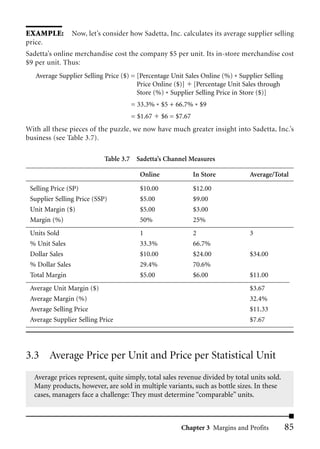 EXAMPLE: Now, let’s consider how Sadetta, Inc. calculates its average supplier selling
price.
Sadetta’s online merchandise cost the company $5 per unit. Its in-store merchandise cost
$9 per unit. Thus:
   Average Supplier Selling Price ($) = [Percentage Unit Sales Online (%) * Supplier Selling
                                        Price Online ($)] [Percentage Unit Sales through
                                        Store (%) * Supplier Selling Price in Store ($)]
                                      = 33.3% * $5 + 66.7% * $9
                                     = $1.67     $6 = $7.67
With all these pieces of the puzzle, we now have much greater insight into Sadetta, Inc.’s
business (see Table 3.7).

                            Table 3.7 Sadetta’s Channel Measures

                                        Online                In Store          Average/Total

 Selling Price (SP)                     $10.00                $12.00
 Supplier Selling Price (SSP)           $5.00                 $9.00
 Unit Margin ($)                        $5.00                 $3.00
 Margin (%)                             50%                   25%
 Units Sold                             1                     2                 3
 % Unit Sales                           33.3%                 66.7%
 Dollar Sales                           $10.00                $24.00            $34.00
 % Dollar Sales                         29.4%                 70.6%
 Total Margin                           $5.00                 $6.00             $11.00
 Average Unit Margin ($)                                                        $3.67
 Average Margin (%)                                                             32.4%
 Average Selling Price                                                          $11.33
 Average Supplier Selling Price                                                 $7.67




3.3 Average Price per Unit and Price per Statistical Unit
  Average prices represent, quite simply, total sales revenue divided by total units sold.
  Many products, however, are sold in multiple variants, such as bottle sizes. In these
  cases, managers face a challenge: They must determine “comparable” units.



                                                       Chapter 3 Margins and Profits           85
 