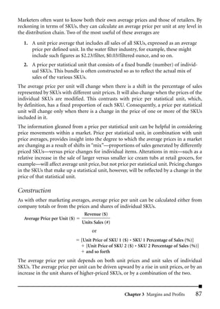 Marketers often want to know both their own average prices and those of retailers. By
reckoning in terms of SKUs, they can calculate an average price per unit at any level in
the distribution chain. Two of the most useful of these averages are

   1. A unit price average that includes all sales of all SKUs, expressed as an average
      price per defined unit. In the water filter industry, for example, these might
      include such figures as $2.23/filter, $0.03/filtered ounce, and so on.
   2. A price per statistical unit that consists of a fixed bundle (number) of individ-
      ual SKUs. This bundle is often constructed so as to reflect the actual mix of
      sales of the various SKUs.
The average price per unit will change when there is a shift in the percentage of sales
represented by SKUs with different unit prices. It will also change when the prices of the
individual SKUs are modified. This contrasts with price per statistical unit, which,
by definition, has a fixed proportion of each SKU. Consequently, a price per statistical
unit will change only when there is a change in the price of one or more of the SKUs
included in it.
The information gleaned from a price per statistical unit can be helpful in considering
price movements within a market. Price per statistical unit, in combination with unit
price averages, provides insight into the degree to which the average prices in a market
are changing as a result of shifts in “mix”—proportions of sales generated by differently
priced SKUs—versus price changes for individual items. Alterations in mix—such as a
relative increase in the sale of larger versus smaller ice cream tubs at retail grocers, for
example—will affect average unit price, but not price per statistical unit. Pricing changes
in the SKUs that make up a statistical unit, however, will be reflected by a change in the
price of that statistical unit.

Construction
As with other marketing averages, average price per unit can be calculated either from
company totals or from the prices and shares of individual SKUs.
                                 Revenue ($)
   Average Price per Unit ($)
                                Units Sales (#)
                                     or
                                [Unit Price of SKU 1 ($) * SKU 1 Percentage of Sales (%)]
                                  [Unit Price of SKU 2 ($) * SKU 2 Percentage of Sales (%)]
                                  and so forth
The average price per unit depends on both unit prices and unit sales of individual
SKUs. The average price per unit can be driven upward by a rise in unit prices, or by an
increase in the unit shares of higher-priced SKUs, or by a combination of the two.



                                                     Chapter 3 Margins and Profits       87
 