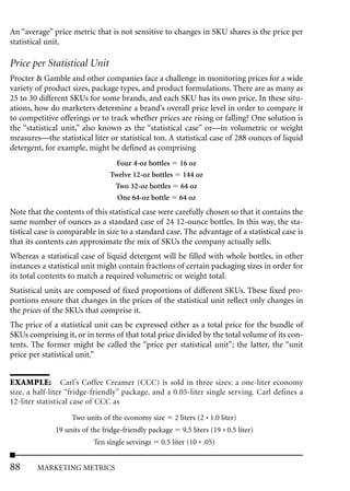 An “average” price metric that is not sensitive to changes in SKU shares is the price per
statistical unit.

Price per Statistical Unit
Procter & Gamble and other companies face a challenge in monitoring prices for a wide
variety of product sizes, package types, and product formulations. There are as many as
25 to 30 different SKUs for some brands, and each SKU has its own price. In these situ-
ations, how do marketers determine a brand’s overall price level in order to compare it
to competitive offerings or to track whether prices are rising or falling? One solution is
the “statistical unit,” also known as the “statistical case” or—in volumetric or weight
measures—the statistical liter or statistical ton. A statistical case of 288 ounces of liquid
detergent, for example, might be defined as comprising
                                  Four 4-oz bottles 16 oz
                                Twelve 12-oz bottles 144 oz
                                 Two 32-oz bottles 64 oz
                                  One 64-oz bottle 64 oz
Note that the contents of this statistical case were carefully chosen so that it contains the
same number of ounces as a standard case of 24 12-ounce bottles. In this way, the sta-
tistical case is comparable in size to a standard case. The advantage of a statistical case is
that its contents can approximate the mix of SKUs the company actually sells.
Whereas a statistical case of liquid detergent will be filled with whole bottles, in other
instances a statistical unit might contain fractions of certain packaging sizes in order for
its total contents to match a required volumetric or weight total.
Statistical units are composed of fixed proportions of different SKUs. These fixed pro-
portions ensure that changes in the prices of the statistical unit reflect only changes in
the prices of the SKUs that comprise it.
The price of a statistical unit can be expressed either as a total price for the bundle of
SKUs comprising it, or in terms of that total price divided by the total volume of its con-
tents. The former might be called the “price per statistical unit”; the latter, the “unit
price per statistical unit.”


EXAMPLE: Carl’s Coffee Creamer (CCC) is sold in three sizes: a one-liter economy
size, a half-liter “fridge-friendly” package, and a 0.05-liter single serving. Carl defines a
12-liter statistical case of CCC as

                   Two units of the economy size        2 liters (2 * 1.0 liter)
              19 units of the fridge-friendly package      9.5 liters (19 * 0.5 liter)
                          Ten single servings    0.5 liter (10 * .05)


88      MARKETING METRICS
 