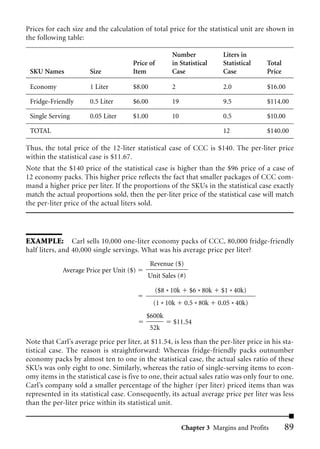 Prices for each size and the calculation of total price for the statistical unit are shown in
the following table:

                                                       Number              Liters in
                                      Price of         in Statistical      Statistical   Total
 SKU Names             Size           Item             Case                Case          Price

 Economy               1 Liter        $8.00            2                   2.0           $16.00

 Fridge-Friendly       0.5 Liter      $6.00            19                  9.5           $114.00

 Single Serving        0.05 Liter     $1.00            10                  0.5           $10.00

 TOTAL                                                                     12            $140.00

Thus, the total price of the 12-liter statistical case of CCC is $140. The per-liter price
within the statistical case is $11.67.
Note that the $140 price of the statistical case is higher than the $96 price of a case of
12 economy packs. This higher price reflects the fact that smaller packages of CCC com-
mand a higher price per liter. If the proportions of the SKUs in the statistical case exactly
match the actual proportions sold, then the per-liter price of the statistical case will match
the per-liter price of the actual liters sold.




EXAMPLE: Carl sells 10,000 one-liter economy packs of CCC, 80,000 fridge-friendly
half liters, and 40,000 single servings. What was his average price per liter?
                                              Revenue ($)
             Average Price per Unit ($)
                                            Unit Sales (#)

                                                 ($8 * 10k     $6 * 80k    $1 * 40k)
                                               (1 * 10k       0.5 * 80k   0.05 * 40k)
                                           $600k
                                                       $11.54
                                              52k

Note that Carl’s average price per liter, at $11.54, is less than the per-liter price in his sta-
tistical case. The reason is straightforward: Whereas fridge-friendly packs outnumber
economy packs by almost ten to one in the statistical case, the actual sales ratio of these
SKUs was only eight to one. Similarly, whereas the ratio of single-serving items to econ-
omy items in the statistical case is five to one, their actual sales ratio was only four to one.
Carl’s company sold a smaller percentage of the higher (per liter) priced items than was
represented in its statistical case. Consequently, its actual average price per liter was less
than the per-liter price within its statistical unit.


                                                             Chapter 3 Margins and Profits       89
 