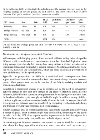 In the following table, we illustrate the calculation of the average price per unit as the
weighted average of the unit prices and unit shares of the three SKUs of Carl’s Coffee
Creamer. Unit prices and unit (per-liter) shares are provided.

                                             SKUs     Units Sold      Unit Price    Unit
 SKU Name            Size         Price      Sold     (Liters)        (per Liter)   Share
 Economy             1 Liter      $8         10k      10k             $8            19.23%
 Fridge-Friendly     0.5 Liter    $6         80k      40k             $12           76.92%
 Single Serving      0.05 Liter   $1         40k      2k              $20             3.85%

 TOTAL                                       130k     52k                           100%

On this basis, the average price per unit ($) = ($8 * 0.1923) + ($12 * 0.7692) + ($20 *
0.0385) = $11.54.


Data Sources, Complications, and Cautions
With complex and changing product lines, and with different selling prices charged by
different retailers, marketers need to understand a number of methodologies for calcu-
lating average prices. Merely determining how many units of a product are sold, and at
what price, throughout the market is a major challenge. As a standard method of track-
ing prices, marketers use statistical units, which are based on constant proportions of
sales of different SKUs in a product line.
Typically, the proportions of SKUs in a statistical unit correspond—at least
approximately—to historical market sales. Sales patterns can change, however. In conse-
quence, these proportions need to be monitored carefully in evolving markets and
changing product lines.
Calculating a meaningful average price is complicated by the need to differentiate
between changes in sales mix and changes in the prices of statistical units. In some
industries, it is difficult to construct appropriate units for analyzing price and sales data.
In the chemical industry, for example, an herbicide might be sold in a variety of differ-
ent sizes, applicators, and concentration levels. When we factor in the complexity of dif-
ferent prices and different assortments offered by competing retail outlets, calculating
and tracking average prices becomes a non-trivial exercise.
Similar challenges arise in estimating inflation. Economists calculate inflation by using
a basket of goods. Their estimates might vary considerably, depending on the goods
included. It is also difficult to capture quality improvements in inflation figures. Is a
2009 car, for example, truly comparable to a car built 30 years earlier?
In evaluating price increases, marketers are advised to bear in mind that a consumer
who shops for large quantities at discount stores may view such increases very


90      MARKETING METRICS
 