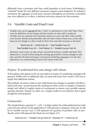 differently from a pensioner who buys small quantities at local stores. Establishing a
“standard” basket for such different consumers requires astute judgment. In seeking to
summarize the aggregate of such price increases throughout an economy, economists
may view inflation as, in effect, a statistical unit price measure for that economy.


3.4 Variable Costs and Fixed Costs
  Variable costs can be aggregated into a “total” or expressed on a “per-unit” basis. Fixed
  costs, by definition, do not change with the number of units sold or produced.
  Variable costs are assumed to be relatively constant on a per-unit basis. Total variable
  costs increase directly and predictably with unit sales volume. Fixed costs, on the other
  hand, do not change as a direct result of short-term unit sales increases or decreases.
               Total Costs ($) Fixed Costs ($) Total Variable Costs ($)
           Total Variable Costs ($) Unit Volume (#) * Variable Cost per Unit ($)
  Marketers need to have an idea of how costs divide between variable and fixed. This
  distinction is crucial in forecasting the earnings generated by various changes in unit
  sales and thus the financial impact of proposed marketing campaigns. It is also fun-
  damental to an understanding of price and volume trade-offs.



Purpose: To understand how costs change with volume.
At first glance, this appears to be an easy subject to master. If a marketing campaign will
generate 10,000 units of additional sales, we need only know how much it will cost to
supply that additional volume.
The problem, of course, is that no one really knows how changes in quantity will affect a
firm’s total costs—in part because the workings of a firm can be so complex. Companies
simply can’t afford to employ armies of accountants to answer every possible expense
question precisely. Instead, we often use a simple model of cost behavior that is good
enough for most purposes.


Construction
The standard linear equation, Y mX b, helps explain the relationship between total
costs and unit volume. In this application, Y will represent a company’s total cost, m will
be its variable cost per unit, X will represent the quantity of products sold (or pro-
duced), and b will represent the fixed cost (see Figure 3.3).

        Total Cost ($)   Variable Cost per Unit ($) * Quantity (#)    Fixed Cost ($)


                                                      Chapter 3 Margins and Profits         91
 