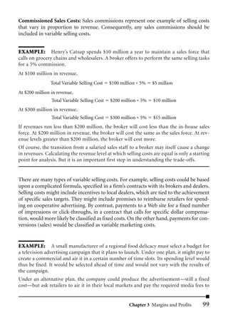 Commissioned Sales Costs: Sales commissions represent one example of selling costs
that vary in proportion to revenue. Consequently, any sales commissions should be
included in variable selling costs.


EXAMPLE: Henry’s Catsup spends $10 million a year to maintain a sales force that
calls on grocery chains and wholesalers. A broker offers to perform the same selling tasks
for a 5% commission.
At $100 million in revenue,
               Total Variable Selling Cost    $100 million * 5%   $5 million
At $200 million in revenue,
                Total Variable Selling Cost   $200 million * 5%   $10 million
At $300 million in revenue,
                Total Variable Selling Cost   $300 million * 5%   $15 million
If revenues run less than $200 million, the broker will cost less than the in-house sales
force. At $200 million in revenue, the broker will cost the same as the sales force. At rev-
enue levels greater than $200 million, the broker will cost more.
Of course, the transition from a salaried sales staff to a broker may itself cause a change
in revenues. Calculating the revenue level at which selling costs are equal is only a starting
point for analysis. But it is an important first step in understanding the trade-offs.


There are many types of variable selling costs. For example, selling costs could be based
upon a complicated formula, specified in a firm’s contracts with its brokers and dealers.
Selling costs might include incentives to local dealers, which are tied to the achievement
of specific sales targets. They might include promises to reimburse retailers for spend-
ing on cooperative advertising. By contrast, payments to a Web site for a fixed number
of impressions or click-throughs, in a contract that calls for specific dollar compensa-
tion, would more likely be classified as fixed costs. On the other hand, payments for con-
versions (sales) would be classified as variable marketing costs.


EXAMPLE: A small manufacturer of a regional food delicacy must select a budget for
a television advertising campaign that it plans to launch. Under one plan, it might pay to
create a commercial and air it in a certain number of time slots. Its spending level would
thus be fixed. It would be selected ahead of time and would not vary with the results of
the campaign.
Under an alternative plan, the company could produce the advertisement—still a fixed
cost—but ask retailers to air it in their local markets and pay the required media fees to


                                                       Chapter 3 Margins and Profits      99
 