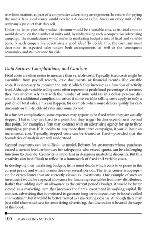 television stations as part of a cooperative advertising arrangement. In return for paying
the media fees, local stores would receive a discount (a bill-back) on every unit of the
company’s product that they sell.
Under the latter plan, the product discount would be a variable cost, as its total amount
would depend on the number of units sold. By undertaking such a cooperative advertising
campaign, the manufacturer would make its marketing budget a mix of fixed and variable
costs. Is such cooperative advertising a good idea? To decide this, the company must
determine its expected sales under both arrangements, as well as the consequent
economics and its tolerance for risk.



Data Sources, Complications, and Cautions
Fixed costs are often easier to measure than variable costs. Typically, fixed costs might be
assembled from payroll records, lease documents, or financial records. For variable
costs, it is necessary to measure the rate at which they increase as a function of activity
level. Although variable selling costs often represent a predefined percentage of revenue,
they may alternatively vary with the number of units sold (as in a dollar-per-case dis-
count). An additional complication arises if some variable selling costs apply to only a
portion of total sales. This can happen, for example, when some dealers qualify for cash
discounts or full-truckload rates and some do not.
In a further complication, some expenses may appear to be fixed when they are actually
stepped. That is, they are fixed to a point, but they trigger further expenditures beyond
that point. For example, a firm may contract with an advertising agency for up to three
campaigns per year. If it decides to buy more than three campaigns, it would incur an
incremental cost. Typically, stepped costs can be treated as fixed—provided that the
boundaries of analysis are well understood.
Stepped payments can be difficult to model. Rebates for customers whose purchases
exceed a certain level, or bonuses for salespeople who exceed quota, can be challenging
functions to describe. Creativity is important in designing marketing discounts. But this
creativity can be difficult to reflect in a framework of fixed and variable costs.
In developing their marketing budgets, firms must decide which costs to expense in the
current period and which to amortize over several periods. The latter course is appropri-
ate for expenditures that are correctly viewed as investments. One example of such an
investment would be a special allowance for financing receivables from new distributors.
Rather than adding such an allowance to the current period’s budget, it would be better
viewed as a marketing item that increases the firm’s investment in working capital. By
contrast, advertising that is projected to generate long-term impact may be loosely called
an investment, but it would be better treated as a marketing expense. Although there may
be a valid theoretical case for amortizing advertising, that discussion is beyond the scope
of this book.

100     MARKETING METRICS
 