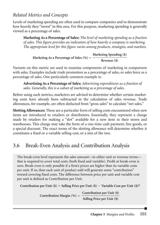 Related Metrics and Concepts
Levels of marketing spending are often used to compare companies and to demonstrate
how heavily they “invest” in this area. For this purpose, marketing spending is generally
viewed as a percentage of sales.
        Marketing As a Percentage of Sales: The level of marketing spending as a fraction
        of sales. This figure provides an indication of how heavily a company is marketing.
        The appropriate level for this figure varies among products, strategies, and markets.
                                                         Marketing Spending ($)
              Marketing As a Percentage of Sales (%) =
                                                               Revenue ($)

Variants on this metric are used to examine components of marketing in comparison
with sales. Examples include trade promotion as a percentage of sales, or sales force as a
percentage of sales. One particularly common example is:
        Advertising As a Percentage of Sales: Advertising expenditures as a fraction of
        sales. Generally, this is a subset of marketing as a percentage of sales.
Before using such metrics, marketers are advised to determine whether certain market-
ing costs have already been subtracted in the calculation of sales revenue. Trade
allowances, for example, are often deducted from “gross sales” to calculate “net sales.”
Slotting Allowances: These are a particular form of selling costs encountered when new
items are introduced to retailers or distributors. Essentially, they represent a charge
made by retailers for making a “slot” available for a new item in their stores and
warehouses. This charge may take the form of a one-time cash payment, free goods, or
a special discount. The exact terms of the slotting allowance will determine whether it
constitutes a fixed or a variable selling cost, or a mix of the two.


3.6      Break-Even Analysis and Contribution Analysis
  The break-even level represents the sales amount—in either unit or revenue terms—
  that is required to cover total costs (both fixed and variable). Profit at break-even is
  zero. Break-even is only possible if a firm’s prices are higher than its variable costs
  per unit. If so, then each unit of product sold will generate some “contribution”
  toward covering fixed costs. The difference between price per unit and variable cost
  per unit is defined as Contribution per Unit.
      Contribution per Unit ($)   Selling Price per Unit ($)   Variable Cost per Unit ($)4
                                                 Contribution per Unit ($)
                   Contribution Margin (%)
                                                 Selling Price per Unit ($)



                                                       Chapter 3 Margins and Profits         101
 