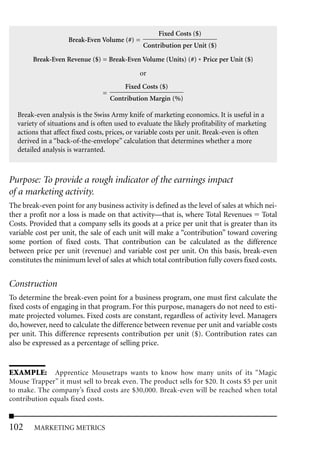 Fixed Costs ($)
                    Break-Even Volume (#) =
                                              Contribution per Unit ($)

        Break-Even Revenue ($) = Break-Even Volume (Units) (#) * Price per Unit ($)

                                             or
                                        Fixed Costs ($)
                                =
                                    Contribution Margin (%)

  Break-even analysis is the Swiss Army knife of marketing economics. It is useful in a
  variety of situations and is often used to evaluate the likely profitability of marketing
  actions that affect fixed costs, prices, or variable costs per unit. Break-even is often
  derived in a “back-of-the-envelope” calculation that determines whether a more
  detailed analysis is warranted.



Purpose: To provide a rough indicator of the earnings impact
of a marketing activity.
The break-even point for any business activity is defined as the level of sales at which nei-
ther a profit nor a loss is made on that activity—that is, where Total Revenues Total
Costs. Provided that a company sells its goods at a price per unit that is greater than its
variable cost per unit, the sale of each unit will make a “contribution” toward covering
some portion of fixed costs. That contribution can be calculated as the difference
between price per unit (revenue) and variable cost per unit. On this basis, break-even
constitutes the minimum level of sales at which total contribution fully covers fixed costs.


Construction
To determine the break-even point for a business program, one must first calculate the
fixed costs of engaging in that program. For this purpose, managers do not need to esti-
mate projected volumes. Fixed costs are constant, regardless of activity level. Managers
do, however, need to calculate the difference between revenue per unit and variable costs
per unit. This difference represents contribution per unit ($). Contribution rates can
also be expressed as a percentage of selling price.


EXAMPLE: Apprentice Mousetraps wants to know how many units of its “Magic
Mouse Trapper” it must sell to break even. The product sells for $20. It costs $5 per unit
to make. The company’s fixed costs are $30,000. Break-even will be reached when total
contribution equals fixed costs.


102     MARKETING METRICS
 