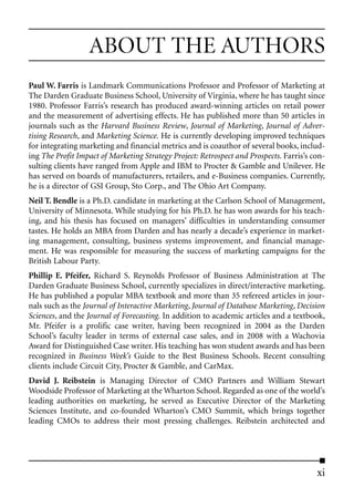 ABOUT THE AUTHORS
Paul W. Farris is Landmark Communications Professor and Professor of Marketing at
The Darden Graduate Business School, University of Virginia, where he has taught since
1980. Professor Farris’s research has produced award-winning articles on retail power
and the measurement of advertising effects. He has published more than 50 articles in
journals such as the Harvard Business Review, Journal of Marketing, Journal of Adver-
tising Research, and Marketing Science. He is currently developing improved techniques
for integrating marketing and financial metrics and is coauthor of several books, includ-
ing The Profit Impact of Marketing Strategy Project: Retrospect and Prospects. Farris’s con-
sulting clients have ranged from Apple and IBM to Procter & Gamble and Unilever. He
has served on boards of manufacturers, retailers, and e-Business companies. Currently,
he is a director of GSI Group, Sto Corp., and The Ohio Art Company.
Neil T. Bendle is a Ph.D. candidate in marketing at the Carlson School of Management,
University of Minnesota. While studying for his Ph.D. he has won awards for his teach-
ing, and his thesis has focused on managers’ difficulties in understanding consumer
tastes. He holds an MBA from Darden and has nearly a decade’s experience in market-
ing management, consulting, business systems improvement, and financial manage-
ment. He was responsible for measuring the success of marketing campaigns for the
British Labour Party.
Phillip E. Pfeifer, Richard S. Reynolds Professor of Business Administration at The
Darden Graduate Business School, currently specializes in direct/interactive marketing.
He has published a popular MBA textbook and more than 35 refereed articles in jour-
nals such as the Journal of Interactive Marketing, Journal of Database Marketing, Decision
Sciences, and the Journal of Forecasting. In addition to academic articles and a textbook,
Mr. Pfeifer is a prolific case writer, having been recognized in 2004 as the Darden
School’s faculty leader in terms of external case sales, and in 2008 with a Wachovia
Award for Distinguished Case writer. His teaching has won student awards and has been
recognized in Business Week’s Guide to the Best Business Schools. Recent consulting
clients include Circuit City, Procter & Gamble, and CarMax.
David J. Reibstein is Managing Director of CMO Partners and William Stewart
Woodside Professor of Marketing at the Wharton School. Regarded as one of the world’s
leading authorities on marketing, he served as Executive Director of the Marketing
Sciences Institute, and co-founded Wharton’s CMO Summit, which brings together
leading CMOs to address their most pressing challenges. Reibstein architected and




                                                                                         xi
 
