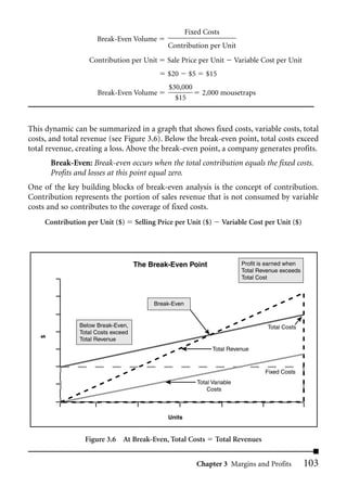 Fixed Costs
                     Break-Even Volume
                                               Contribution per Unit
                  Contribution per Unit        Sale Price per Unit            Variable Cost per Unit
                                               $20      $5      $15
                                               $30,000
                     Break-Even Volume                         2,000 mousetraps
                                                 $15



This dynamic can be summarized in a graph that shows fixed costs, variable costs, total
costs, and total revenue (see Figure 3.6). Below the break-even point, total costs exceed
total revenue, creating a loss. Above the break-even point, a company generates profits.
       Break-Even: Break-even occurs when the total contribution equals the fixed costs.
       Profits and losses at this point equal zero.
One of the key building blocks of break-even analysis is the concept of contribution.
Contribution represents the portion of sales revenue that is not consumed by variable
costs and so contributes to the coverage of fixed costs.
     Contribution per Unit ($)      Selling Price per Unit ($)         Variable Cost per Unit ($)




                                    The Break-Even Point                        Profit is earned when
                                                                                Total Revenue exceeds
                                                                                Total Cost



                                          Break-Even


               Below Break-Even,                                                         Total Costs
               Total Costs exceed
   $




               Total Revenue
                                                                   Total Revenue


                                                                                        Fixed Costs
                                                             Total Variable
                                                                 Costs



                                               Units


                 Figure 3.6 At Break-Even, Total Costs              Total Revenues


                                                             Chapter 3 Margins and Profits              103
 