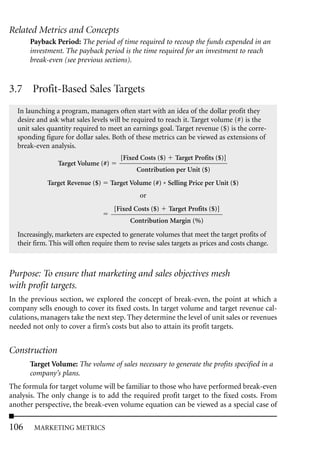 Related Metrics and Concepts
       Payback Period: The period of time required to recoup the funds expended in an
       investment. The payback period is the time required for an investment to reach
       break-even (see previous sections).


3.7 Profit-Based Sales Targets
  In launching a program, managers often start with an idea of the dollar profit they
  desire and ask what sales levels will be required to reach it. Target volume (#) is the
  unit sales quantity required to meet an earnings goal. Target revenue ($) is the corre-
  sponding figure for dollar sales. Both of these metrics can be viewed as extensions of
  break-even analysis.
                                       [Fixed Costs ($)     Target Profits ($)]
                Target Volume (#)
                                             Contribution per Unit ($)
            Target Revenue ($)      Target Volume (#) * Selling Price per Unit ($)
                                              or
                                     [Fixed Costs ($)     Target Profits ($)]
                                           Contribution Margin (%)
  Increasingly, marketers are expected to generate volumes that meet the target profits of
  their firm. This will often require them to revise sales targets as prices and costs change.



Purpose: To ensure that marketing and sales objectives mesh
with profit targets.
In the previous section, we explored the concept of break-even, the point at which a
company sells enough to cover its fixed costs. In target volume and target revenue cal-
culations, managers take the next step. They determine the level of unit sales or revenues
needed not only to cover a firm’s costs but also to attain its profit targets.


Construction
       Target Volume: The volume of sales necessary to generate the profits specified in a
       company’s plans.
The formula for target volume will be familiar to those who have performed break-even
analysis. The only change is to add the required profit target to the fixed costs. From
another perspective, the break-even volume equation can be viewed as a special case of

106     MARKETING METRICS
 