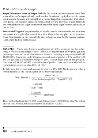 Related Metrics and Concepts
Target Volumes not based on Target Profit: In this section, we have assumed that a firm
starts with a profit target and seeks to determine the volume required to meet it. In cer-
tain instances, however, a firm might set a volume target for reasons other than short-
term profit. For example, firms sometimes adopt top-line growth as a goal. Please do
not confuse this use of target volume with the profit-based target volumes calculated in
this section.
Returns and Targets: Companies often set hurdle rates for return on sales and return on
investment and require that projections achieve these before any plan can be approved.
Given these targets, we can calculate the sales volume required for the necessary return.
(See Section 10.2 for more details.)


EXAMPLE: Niesha runs business development at Gird, a company that has estab-
lished a return on sales target of 15%. That is, Gird requires that all programs generate
profits equivalent to 15% of sales revenues. Niesha is evaluating a program that will add
$1,000,000 to fixed costs. Under this program, each unit of product will be sold for $100
and will generate a contribution margin of 25%. To reach break-even on this program,
Gird must sell $1,000,000/$25 40,000 units of product. How much must Gird sell to
reach its target return on sales (ROS) of 15%?
To determine the revenue level required to achieve a 15% ROS, Niesha can use either a
spreadsheet model and trial and error, or the following formula:
                                                   Fixed Costs ($)
             Target Revenue
                                [Contribution Margin (%)         Target ROS (%)]

                                 $1,000,000
                                (0.25     0.15)

                                $1,000,000
                                                  $10,000,000
                                    0.1

Thus, Gird will achieve its 15% ROS target if it generates $10,000,000 in sales. At a selling
price of $100 per unit, this is equivalent to unit sales of 100,000.




108     MARKETING METRICS
 