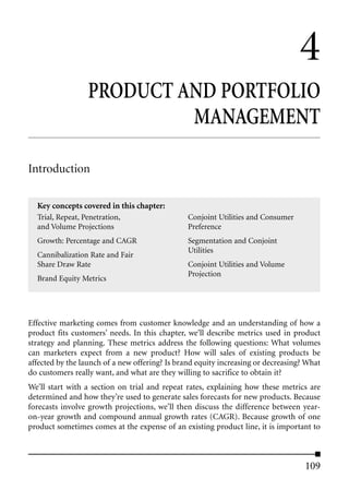 4
                  PRODUCT AND PORTFOLIO
                           MANAGEMENT

Introduction

  Key concepts covered in this chapter:
  Trial, Repeat, Penetration,                   Conjoint Utilities and Consumer
  and Volume Projections                        Preference
  Growth: Percentage and CAGR                   Segmentation and Conjoint
                                                Utilities
  Cannibalization Rate and Fair
  Share Draw Rate                               Conjoint Utilities and Volume
                                                Projection
  Brand Equity Metrics




Effective marketing comes from customer knowledge and an understanding of how a
product fits customers’ needs. In this chapter, we’ll describe metrics used in product
strategy and planning. These metrics address the following questions: What volumes
can marketers expect from a new product? How will sales of existing products be
affected by the launch of a new offering? Is brand equity increasing or decreasing? What
do customers really want, and what are they willing to sacrifice to obtain it?
We’ll start with a section on trial and repeat rates, explaining how these metrics are
determined and how they’re used to generate sales forecasts for new products. Because
forecasts involve growth projections, we’ll then discuss the difference between year-
on-year growth and compound annual growth rates (CAGR). Because growth of one
product sometimes comes at the expense of an existing product line, it is important to



                                                                                   109
 