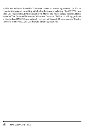teaches the Wharton Executive Education course on marketing metrics. He has an
extensive track record consulting with leading businesses, including GE, AT&T Wireless,
Shell Oil, HP, Novartis, Johnson & Johnson, Merck, and Major League Baseball. He has
served as Vice Dean and Director of Wharton’s Graduate Division, as visiting professor
at Stanford and INSEAD, and as faculty member at Harvard. He serves on the Board of
Directors of Shopzilla, And1, and several other organizations.




xii     MARKETING METRICS
 