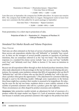 Penetration in February      (Penetration January * Repeat Rate)
                                               First-time Triers in February
                                            (10,000 * 80%)    3,000    11,000
Later that year, in September, the company has 20,000 subscribers. Its repeat rate remains
80%. The company had 18,000 subscribers in August. Management wants to know how
many new customers the firm added for its sports package in September:
                    First-time Triers     Penetration    Repeat Customers
                                          20,000    (18,000 * 80%) = 5,600


From penetration, it is a short step to projections of sales.
            Projection of Sales (#)     Penetration (#) * Frequency of Purchase (#)
                                        * Units per Purchase (#)


Simulated Test Market Results and Volume Projections
TRIAL VOLUME
Trial rates are often estimated on the basis of surveys of potential customers. Typically,
these surveys ask respondents whether they will “definitely” or “probably” buy a prod-
uct. As these are the strongest of several possible responses to questions of purchase
intentions, they are sometimes referred to as the “top two boxes.” The less favorable
responses in a standard five-choice survey include “may or may not buy,” “probably
won’t buy,” and “definitely won’t buy.” (Refer to Section 2.7 for more on intention to
purchase.)
Because not all respondents follow through on their declared purchase intentions, firms
often make adjustments to the percentages in the top two boxes in developing sales pro-
jections. For example, some marketers estimate that 80% of respondents who say they’ll
“definitely buy” and 30% of those who say that they’ll “probably buy” will in fact pur-
chase a product when given the opportunity.1 (The adjustment for customers following
through is used in the following model.) Although some respondents in the bottom
three boxes might buy a product, their number is assumed to be insignificant. By reduc-
ing the score for the top two boxes, marketers derive a more realistic estimate of the
number of potential customers who will try a product, given the right circumstances.
Those circumstances are often shaped by product awareness and availability.
Awareness: Sales projection models include an adjustment for lack of awareness of a
product within the target market (see Figure 4.1). Lack of awareness reduces the trial
rate because it excludes some potential customers who might try the product but don’t




114     MARKETING METRICS
 